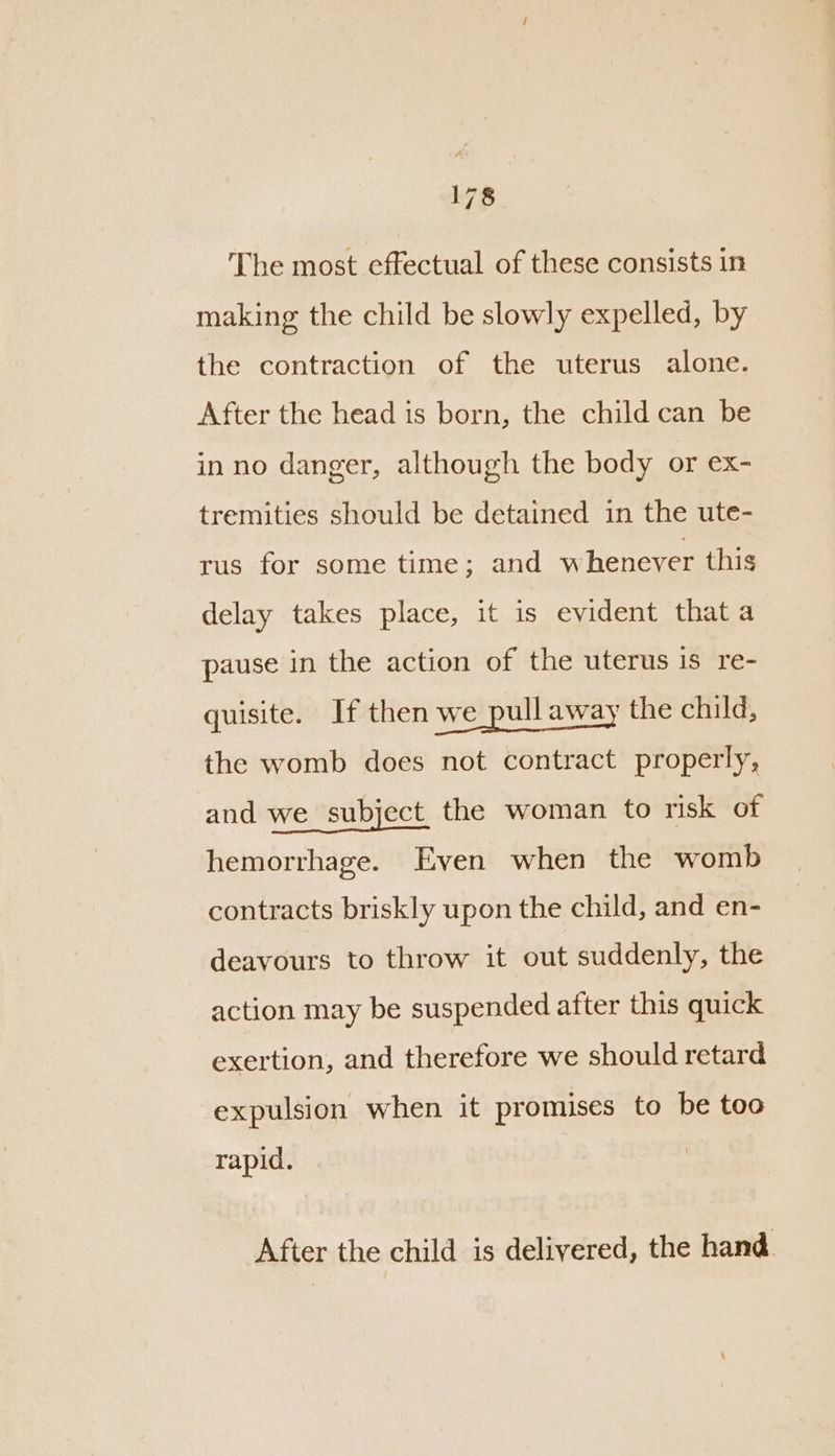 The most effectual of these consists in making the child be slowly expelled, by the contraction of the uterus alone. After the head is born, the child can be in no danger, although the body or ex- tremities should be detained in the ute- rus for some time; and whenever this delay takes place, it is evident that a pause in the action of the uterus is re- quisite. If then we pull away the child, the womb does not contract properly, and we subject the woman to risk of hemorrhage. Even when the womb contracts briskly upon the child, and en- deavours to throw it out suddenly, the action may be suspended after this quick exertion, and therefore we should retard expulsion when it promises to be too rapid. After the child is delivered, the hand.