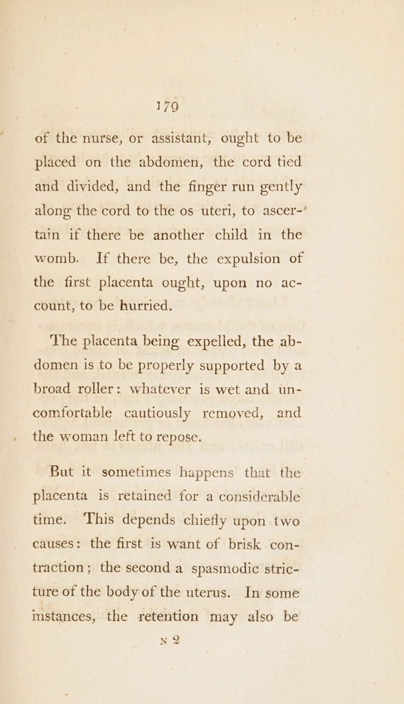 of the nurse, or assistant, ought to be placed on the abdomen, the cord tied and divided, and the finger run gently along the cord to the os uteri, to ascer-’ tain if there be another child in the womb. If there be, the expulsion of the first placenta ought, upon no ac- count, to be hurried. The placenta being expelled, the ab- domen is to be properly supported by a broad roller: whatever is wet and un- comfortable cautiously removed, and the woman left to repose. But it sometimes happens that the placenta is retained for a considerable time. This depends chiefly upon two causes: the first is want of brisk con- traction; the second a spasmodic stric- ture of the body of the uterus. In some imstances, the retention may also be nQ