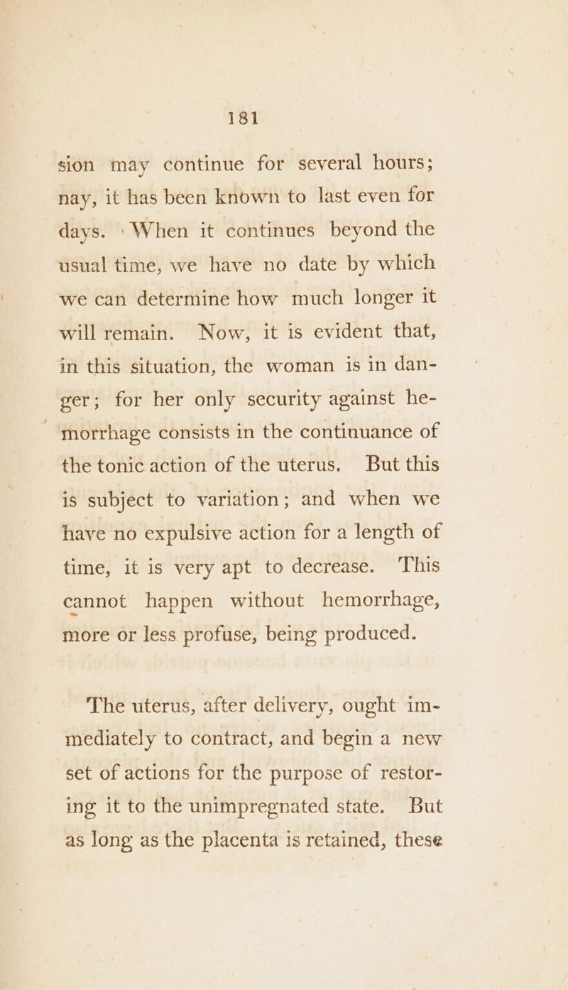 sion may continue for several hours; nay, it has been known to last even for days. ‘When it continues beyond the usual time, we have no date by which we can determine how much longer it will remain. Now, it is evident that, in this situation, the woman is in dan- ger; for her only security against he- morrhage consists in the continuance of the tonic action of the uterus. But this is subject to variation; and when we have no expulsive action for a length of time, it is very apt to decrease. This cannot happen without hemorrhage, more or less profuse, being produced. The uterus, after delivery, ought im- mediately to contract, and begin a new set of actions for the purpose of restor- ing it to the unimpregnated state. But as long as the placenta is retained, these