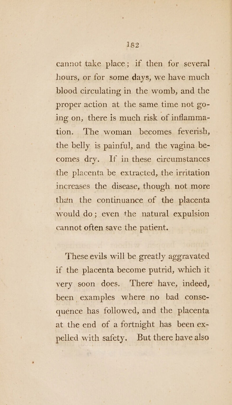 cannot take place; if then for several | hours, or for some days, we have much blood circulating in the womb, and the proper action at the same time not go- ing on, there is much risk of inflamma- tion. The woman becomes feverish, the belly is painful, and the vagina be- comes dry. If in these circumstances the placenta be extracted, the irritation increases the disease, though not more than the continuance of the placenta would do; even the natural expulsion cannot often save the patient. These evils will be greatly aggravated if the placenta become putrid, which it very soon does. ‘There have, indeed, been examples where no bad conse- quence has followed, and the placenta at the end of a fortnight has been ex- pelled with safety. But there have also