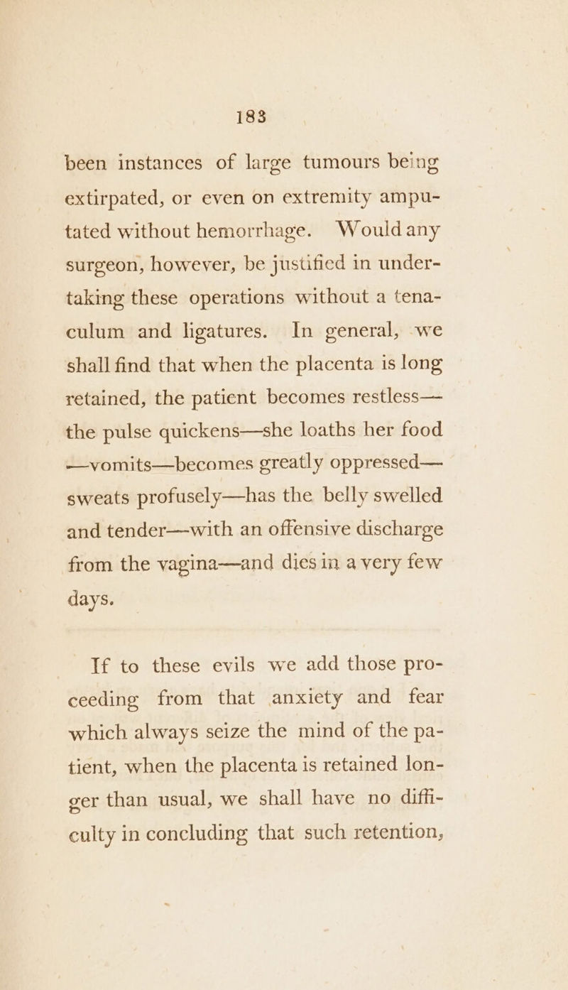 been instances of large tumours being extirpated, or even on extremity ampu- tated without hemorrhage. Wouldany surgeon, however, be justified in under- taking these operations without a tena- culum and ligatures. In general, we shall find that when the placenta is long retained, the patient becomes restless— the pulse quickens—she loaths her food —vomits—becomes greatly oppressed— sweats profusely—has the belly swelled and tender—with an offensive discharge from the vagina—and dies in a very few days. If to these evils we add those pro- ceeding from that anxiety and fear which always seize the mind of the pa- tient, when the placenta is retained lon- ger than usual, we shall have no diffi- culty in concluding that such retention,