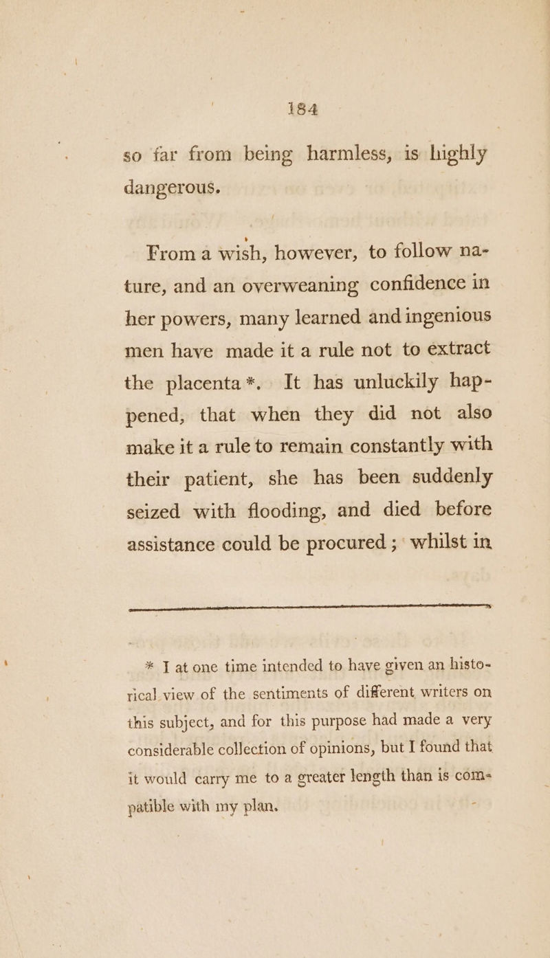 so far from being harmless, is highly dangerous. Froma wish, however, to follow na- ture, and an overweaning confidence in her powers, many learned and ingenious men have made it a rule not to extract the placenta*. It has unluckily hap- pened, that when they did not also make it a rule to remain constantly with their patient, she has been suddenly seized with flooding, and died before assistance could be procured ;° whilst in * J at one time intended to have given an histo- rical view of the sentiments of different, writers on this subject, and for this purpose had made a very considerable collection of opinions, but I found that it would carry me to a greater length than is com- patible with my plan.