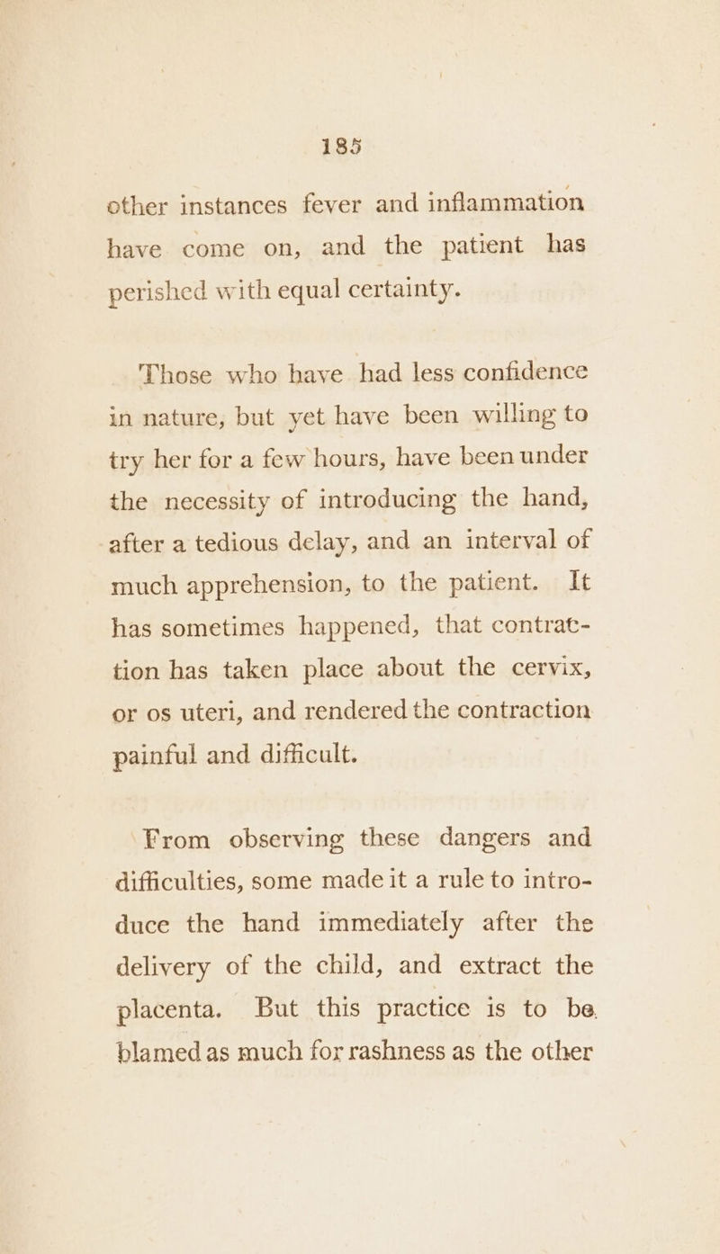 other instances fever and inflammation have come on, and the patient has perished with equal certainty. Those who have. had less confidence in nature, but yet have been willing to try her for a few hours, have been under the necessity of introducing the hand, after a tedious delay, and an interval of much apprehension, to the patient. It has sometimes happened, that contrat- tion has taken place about the cervix, or os uteri, and rendered the contraction painful and difficult. From observing these dangers and difficulties, some made it a rule to intro- duce the hand immediately after the delivery of the child, and extract the placenta. But this practice is to be. blamed as much for rashness as the other