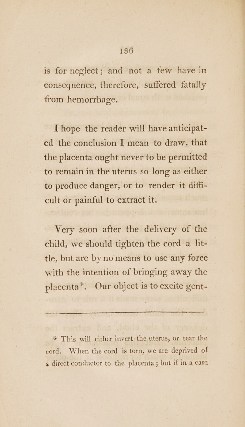 is for neglect; and not a few have in consequence, therefore, suffered fatally from hemorrha ge. Thope the reader will have anticipat- ed the conclusion I mean to draw, that the placenta ought never to be permitted - to remain in the uterus so long as either to produce danger, or to render it diffi- cult or painful to extract it. Very soon after the delivery of the child, we should tighten the cord a lit- tle, but are by no means to use any force with the intention of bringing away the placenta*. Our object is to excite gent- * This will either invert the uterus, or tear the cord. When the cord is torn, we are deprived of a direct conductor to the placenta ; but if in a case