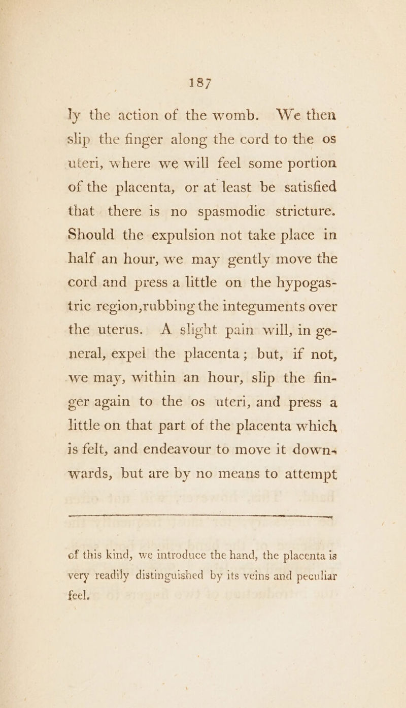 ly the action of the womb. We then slip the finger along the cord to the os | uteri, where we will feel some portion of the placenta, or at least be satisfied that there is no spasmodic stricture. Should the expulsion not take place in half an hour, we may gently move the cord and press.a little on the hypogas- tric region, rubbing the integuments over the uterus. A slight pain will, in ge- neral, expel the placenta; but, if not, ‘we may, within an hour, slip the fin- ger again to the os uteri, and press a little on that part of the placenta which is felt, and endeavour to move it downs wards, but are by no means to attempt of this kind, we introduce the hand, the placenta is very readily distinguished by its veins and peculiar feel.