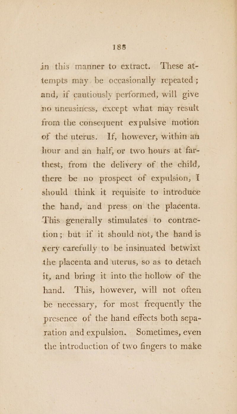 in this manner to extract. ‘These at- tempts may. be occasionally repeated ; and, if cautiously performed, will give no uneasiness, except what may result from the consequent expulsive motion of the uterus. If, however, within an hour and an half, or two heurs at far- thest, from the delivery of the child, there be no prospect of expulsion, I should think it requisite to introduce the hand, and press on the placenta. ‘This generally stimulates to contrac- tion; but if it should not, the hand is nery carefully to be insinuated betwixt the placenta and uterus, so as to detach it, and bring it into the hollow of the hand. This, however, will not often be necessary, for most frequently the presence of the hand effects both sepa- ration and expulsion. Sometimes, even the introduction of two fingers to make