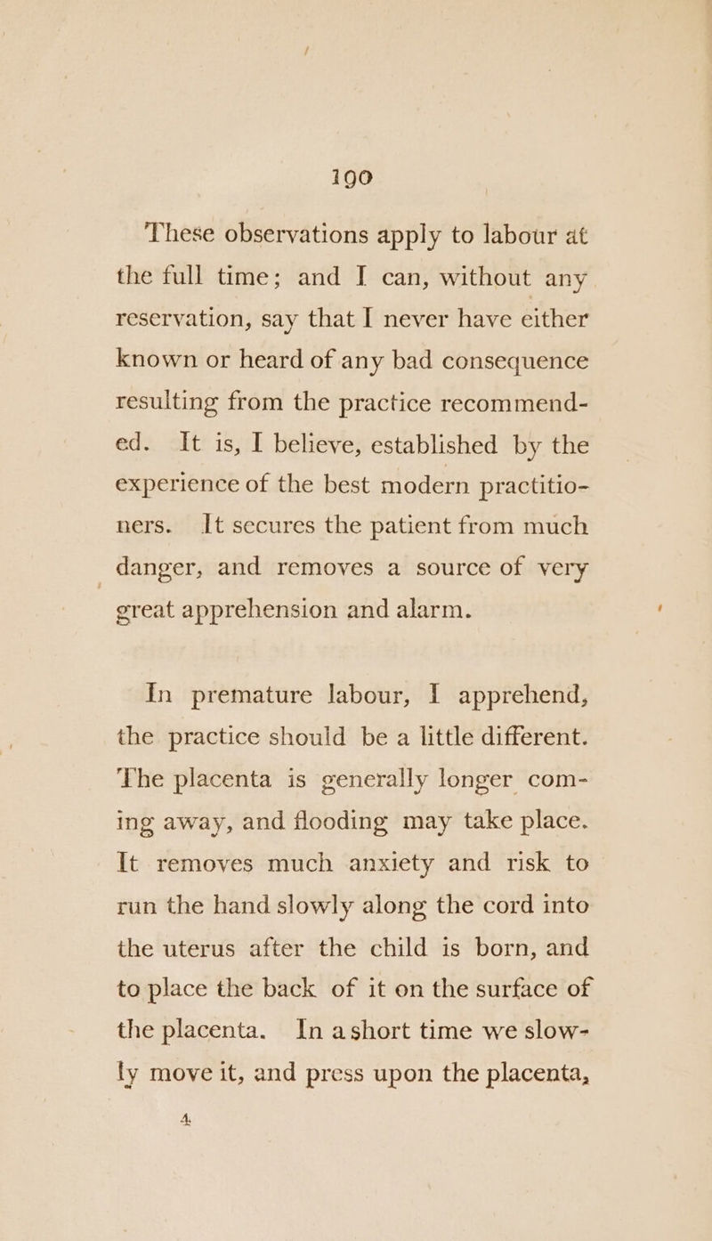 igo These observations apply to labour at the full time; and I can, without any reservation, say that I never have either known or heard of any bad consequence resulting from the practice recommend- ed. It is, I believe, established by the experience of the best modern practitio- ners. It secures the patient from much | danger, and removes a source of very great apprehension and alarm. In premature labour, I apprehend, the practice should be a little different. The placenta is generally longer com- ing away, and flooding may take place. It removes much anxiety and risk to run the hand slowly along the cord into the uterus after the child is born, and to place the back of it on the surface of the placenta. In ashort time we slow- ly move it, and press upon the placenta, A