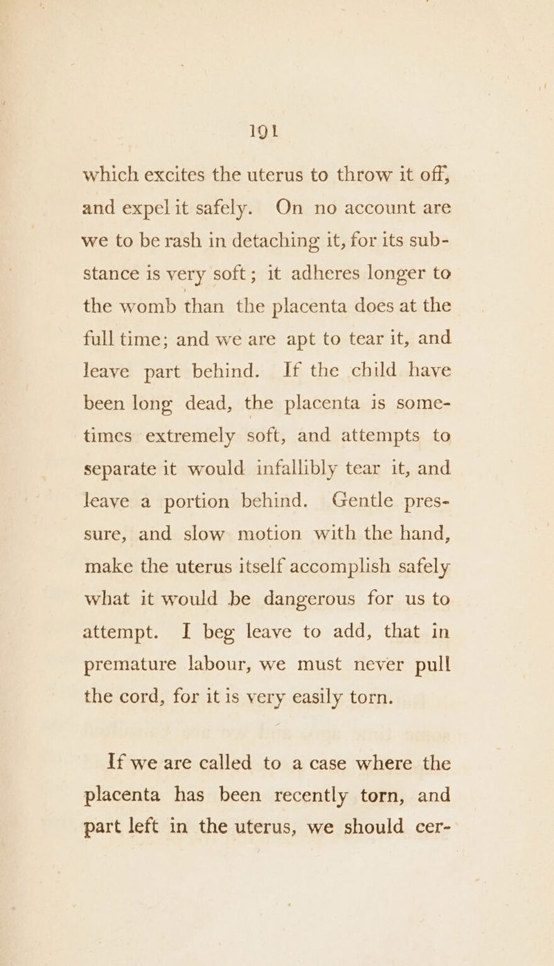 which excites the uterus to throw it off, and expel it safely. On no account are we to be rash in detaching it, for its sub- stance is very soft; it adheres longer to the womb than the placenta does at the full time; and we are apt to tear it, and leave part behind. If the child have been long dead, the placenta is some- times extremely soft, and attempts to separate it would infallibly tear it, and leave a portion behind. Gentle pres- sure, and slow motion with the hand, make the uterus itself accomplish safely what it would be dangerous for us to attempt. I beg leave to add, that in premature labour, we must never pull the cord, for it is very easily torn. If we are called to a case where the placenta has been recently torn, and part left in the uterus, we should cer-