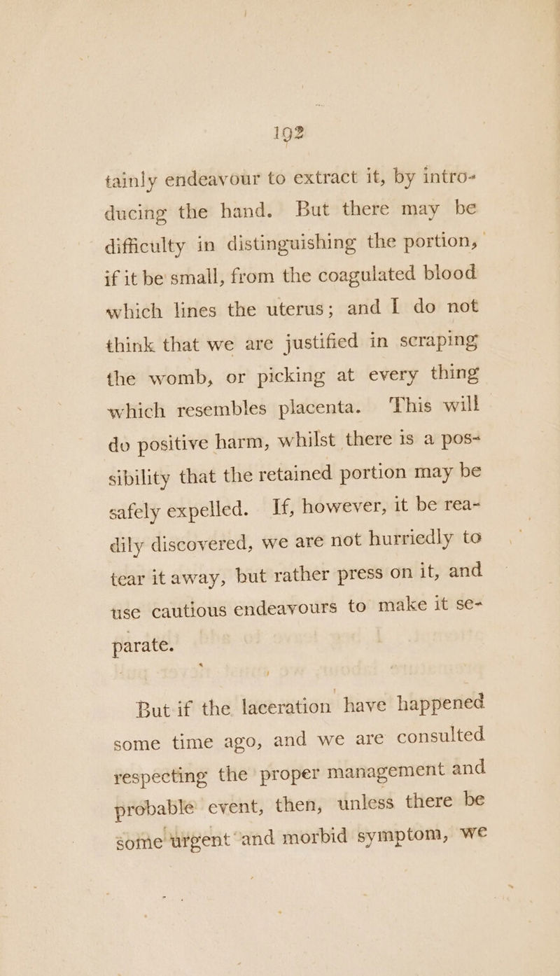 tainly endeavour to extract it, by intro- ducing the hand. But there may be difficulty in distinguishing the portion, if it be small, from the coagulated blood which lines the uterus; and I do not think that we are justified in scraping the womb, or picking at every thing which resembles placenta. This will do positive harm, whilst there is a pos- sibility that the retained portion may be safely expelled. If, however, it be rea- dily discovered, we are not hurriedly to tear itaway, but rather press on it, and use cautious endeavours to make it se- parate. | But if the laceration have happened some time ago, and we are consulted respecting the proper management and probable event, then, unless there be some urgent and morbid symptom, We