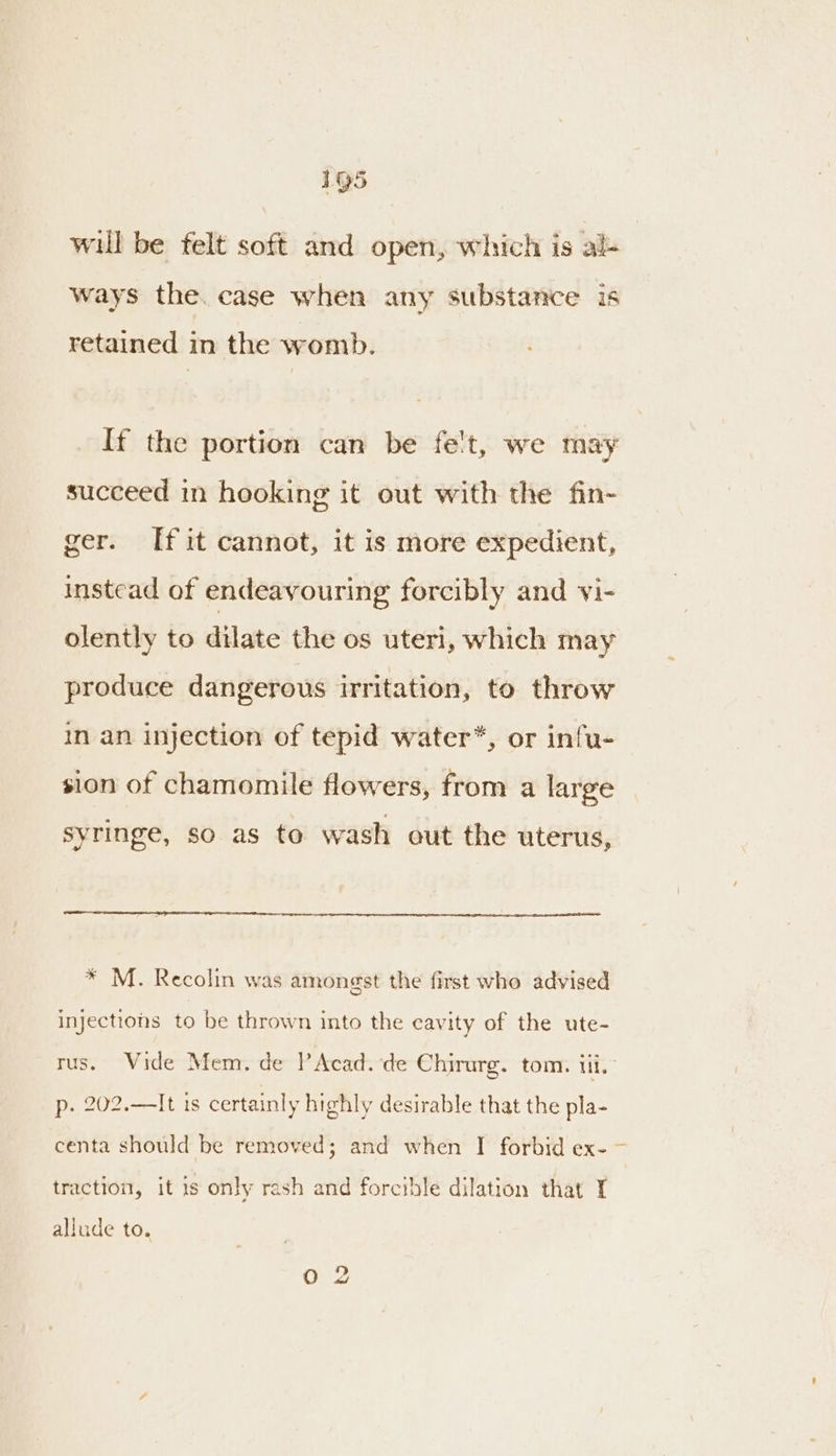 will be felt soft and open, which is al- ways the. case when any substance is retained in the womb. If the portion can be fet, we may succeed in hooking it out with the fin- ger. [fit cannot, it is more expedient, instead of endeavouring forcibly and vi- olently to dilate the os uteri, which may produce dangerous irritation, to throw in an injection of tepid water*, or infu- sion of chamomile flowers, from a large syringe, so as to wash out the uterus, * M. Recolin was amongst the first who advised injections to be thrown into the cavity of the ute- rus. Wide Mem, de P Acad. de Chirurg. tom. Mi. p. 202.—It is certainly highly desirable that the pla- centa should be removed; and when I forbid ex- ~- traction, it 1s only rash and forcible dilation that I allude to.