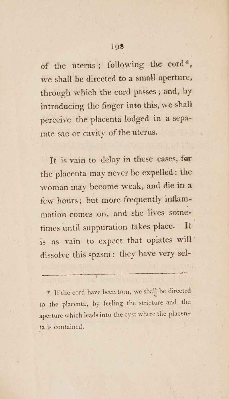 ig8 of the uterus; following the eord * é we shall be directed to a small aperture, through which the cord passes ; and, by introducing the finger inte this, we shall perceive the placenta lodged in a sepa- rate sac or cavity of the uterus. It is vain to delay in these cases, for the placenta may never be expelled: the woman may become weak, and die in a few hours; but more frequently inflam- mation comes on, and she hives some- times until suppuration takes place. It | is as vain to expect that opiates will dissolve this spasm: they have very sel- ¥ -¥ Jf the cord have been torn, we shall be directed &amp; ’ to the placenta, by feeling the stricture and the aperture which leads into the cyst where the placen- ta is contained.