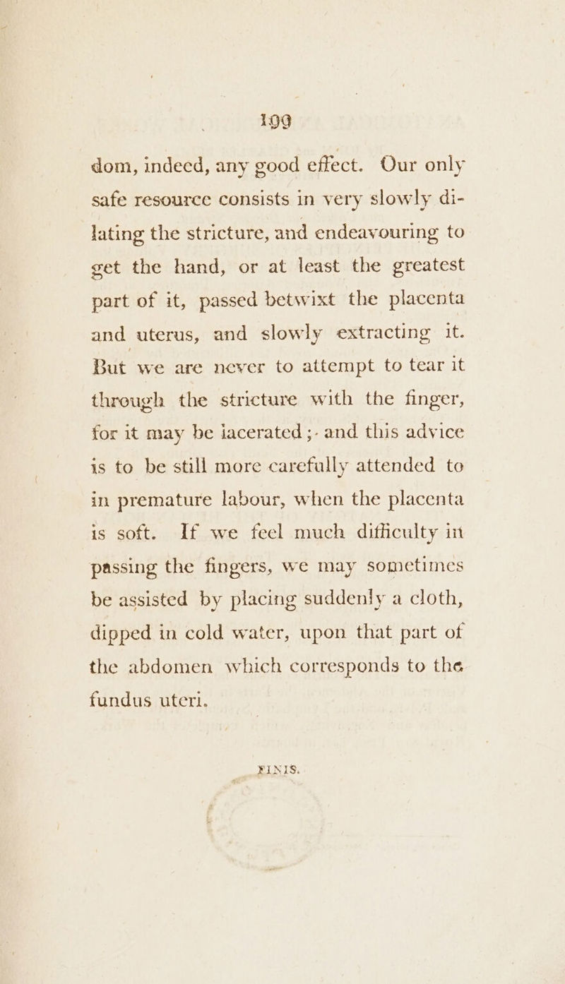 1909 dom, indeed, any good effect. Our only safe resource consists in very slowly di- lating the stricture, and endeavouring to get the hand, or at least the greatest part of it, passed betwixt the placenta and uterus, and slowly extracting it. But we are never to attempt to tear it through the stricture with the finger, for it may be iacerated ;- and this advice is to be still more carefully attended to in premature labour, when the placenta is soft. If we feel much difficulty in passing the fingers, we may sometimes be assisted by placing suddenly a cloth, dipped in cold water, upon that part of the abdomen which corresponds to the fundus utert. FINIS.