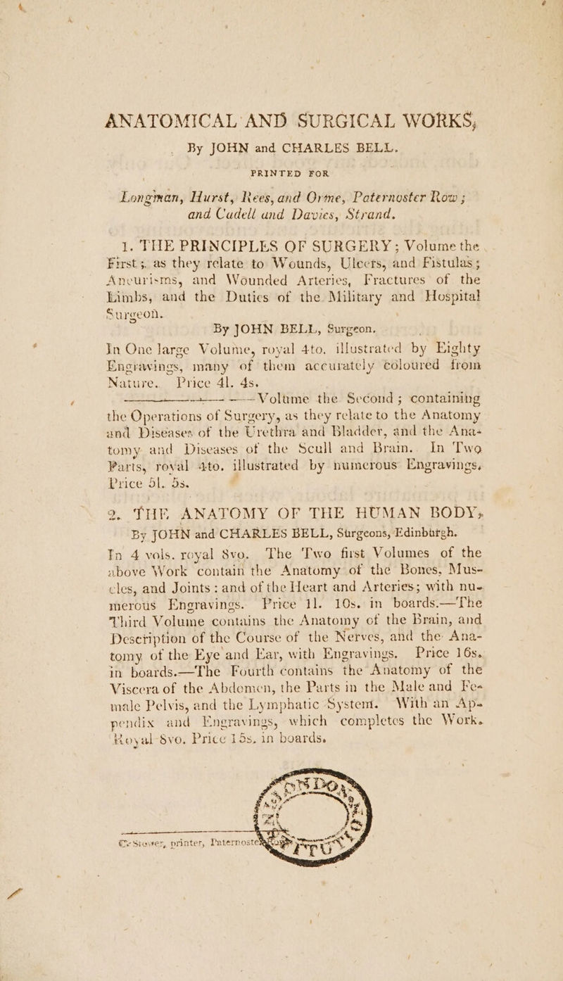 ANATOMICAL AND SURGICAL WORKS, By JOHN and CHARLES BELL. PRINTED FOR Longman, Hurst, Rees, and Orme, Paternoster Row ; and Cadell und Davies, Strand. 1. THE PRINCIPLES OF SURGERY; Volume the First 5. as they relate to Wounds, Ulects, and Fistulas ; Ancurisms, and Wounded Arteries, Fractures of the Limbs, and the Duties of the Military and Hospital Surgeon. By JOHN BELL, Surgeon. In One Jarge Volume, royal 4to. illustrated by Eighty Engravings, many of them accurately coloured from Nature.. Price 4. 4s. + —-— Voltrme the Second ; containing the Operations of Surgery, as they relate to the Anatomy and Diseases of the Urethra and Bladder, and the Ana- tomy and Diseases of the Scull and Bram.. In Two Parts, roval ato. illustrated by numerous Engravings, Price. 41. Gs. 2. THE ANATOMY OF THE HUMAN BODY; By JOHN and CHARLES BELL, Surgeons, Edinbartgh. Tn 4 vols. royal 8Svo. The Two first Volumes of the above Work contain the Anatumy of the Bones, Mus- cles, and Joints : and of the Heart and Arteries; with nue. merous Engravings. Price 11. 10s. in boards.—The Third Volume contains the Anatomy of the Brain, and Desetiption of the Course of the Nerves, and the Ana- tomy. of the Eye and Ear, with Engravings. Price 16s. in boards.—The Fourth contains the Anatomy of the Viseera of the Abdemen, the Parts in the Male and Fes male Pelvis, and the Lymphatic System. With an Ap- pendix and Engravings, which completes the Work. ‘Royal $vo. Price 15s. in boards. (r Siower, printer, PaternosterAk