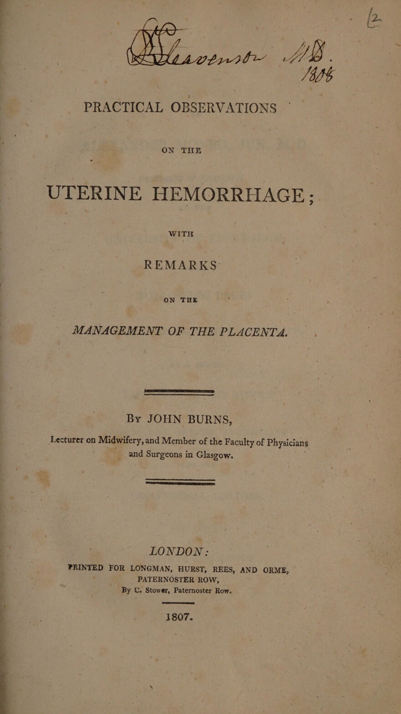 ON THE UTERINE HEMORRHAGE: REMARKS: ON THE MANAGEMENT OF THE PLACENTA. By JOHN BURNS, Lecturer on Midwifery, and Member of the Faculty of enya : and Surgeons in Glasgow. i ee, SS Ee LONDON: PRINTED FOR LONGMAN, HURST, REES, AND ORME, PATERNOSTER ROW, By ©. Stower, Paternoster Row. 1807.