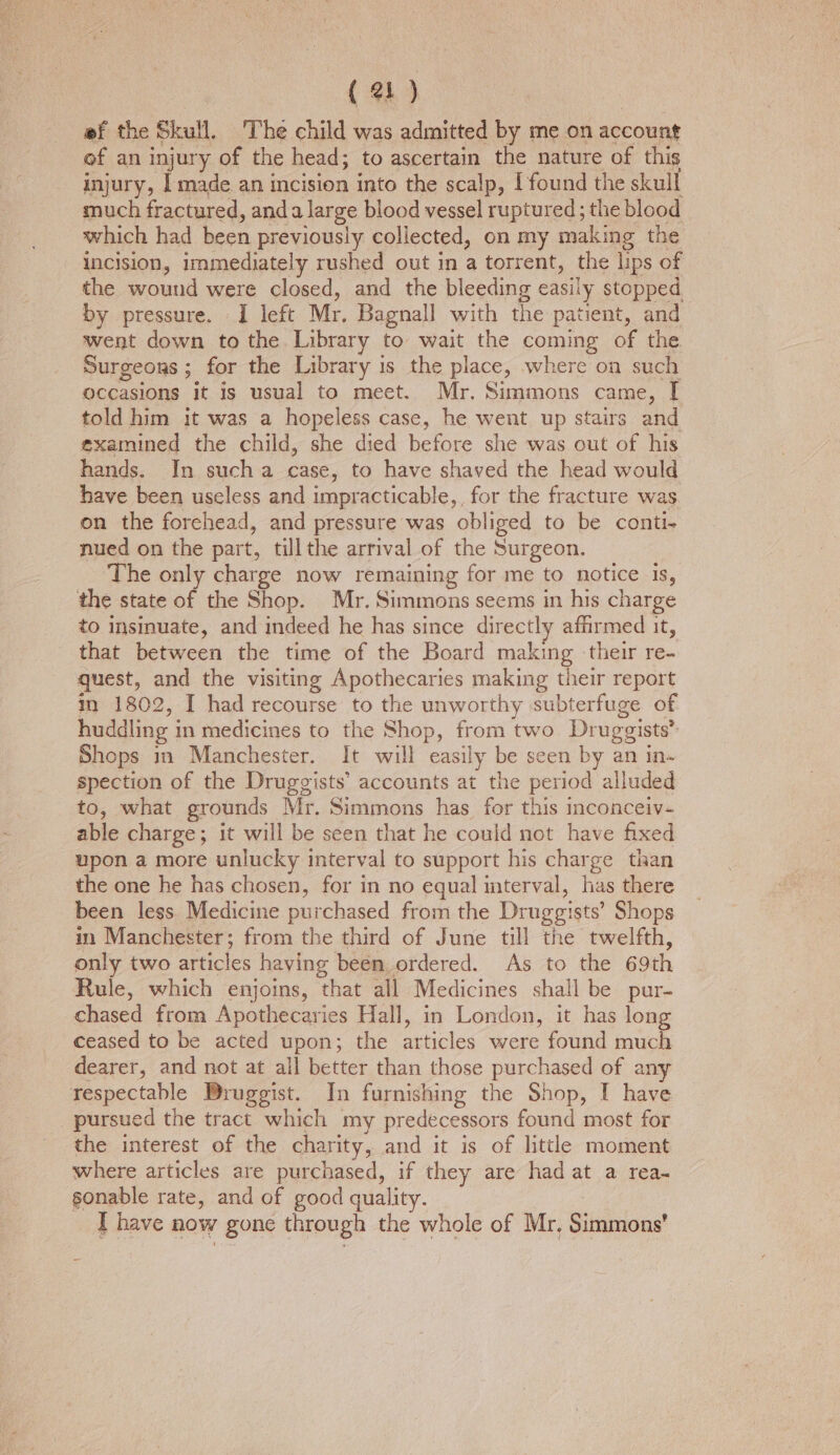 ef the Skull, The child was admitted by me on account of an injury of the head; to ascertain the nature of this injury, [made an incision into the scalp, [found the skull much fractured, anda large blood vessel ruptured; the blood which had been previously collected, on my making the incision, immediately rushed out in a torrent, the lips of the wound were closed, and the bleeding easily stopped by pressure. I left Mr. Bagnall with the patient, and went down to the Library to wait the coming of the Surgeoxs ; for the Library is the place, where on such occasions it is usual to meet. Mr. Simmons came, [ told him it was a hopeless case, he went up stairs and examined the child, she died before she was out of his hands. In sucha case, to have shaved the head would have been useless and impracticable, for the fracture was on the forehead, and pressure was obliged to be conti- nued on the part, tillthe arrival of the Surgeon. ‘The only charge now remaining for me to notice is, the state of the Shop. Mr. Simmons seems in his charge to insmuate, and indeed he has since directly affirmed it, that between the time of the Board making their re- quest, and the visiting Apothecaries making their report m 1802, I had recourse to the unworthy subterfuge of huddling in medicines to the Shop, from two Druggists’ Shops in Manchester. It will easily be seen by an in- spection of the Druggists’ accounts at the period alluded to, what grounds Mr. Simmons has for this inconceiv- able charge; it will be seen that he could not have fixed upon a more unlucky interval to support his charge than the one he has chosen, for in no equal terval, has there been less Medicine purchased from the Druggists’ Shops im Manchester; from the third of June till the twelfth, only two articles having been, ordered. As to the 69th Rule, which enjoins, that all Medicines shall be pur- chased from Apothecaries Hall, in London, it has long ceased to be acted upon; the articles were found much dearer, and not at ail better than those purchased of any respectable Bruggist. In furnishing the Shop, I have pursued the tract which my predecessors found most for the interest of the charity, and it is of little moment where articles are purchased, if they are had at a rea- sonable rate, and of good quality. I have now gone through the whole of Mr. Simmons’