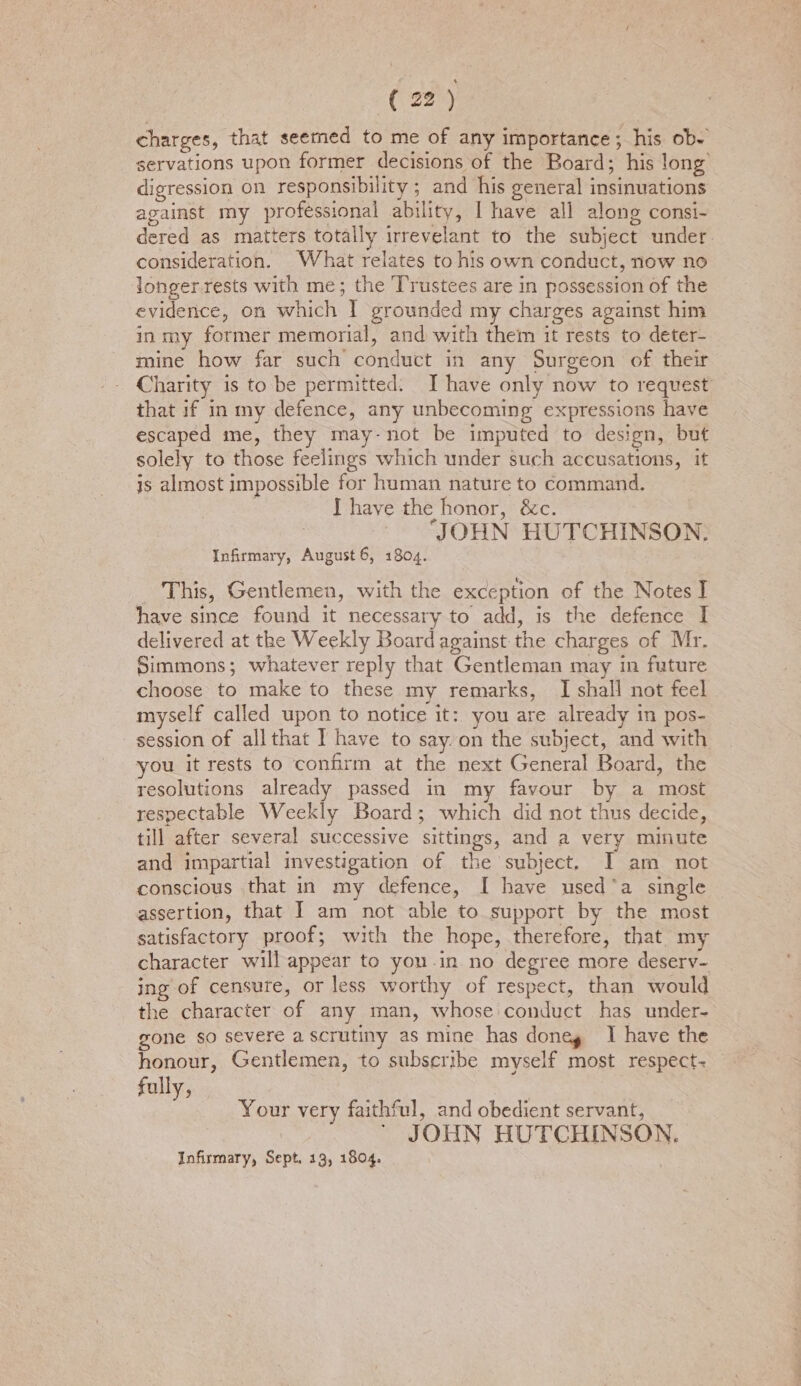 charges, that seemed to me of any importance; his ob- servations upon former decisions of the Board; his long digression on responsibility ; and his general insinuations against my professional ability, I have all along consi-~ dered as matters totally irrevelant to the subject under. consideration. What relates to his own conduct, now no longer. rests with me; the ‘Trustees are in possession of the evidence, on which | grounded my charges against him in my former memorial, and with them it rests to deter- mine how far such conduct in any Surgeon of their Charity is to be permitted: J have only now to request that if in my defence, any unbecoming expressions have escaped me, they may-not be imputed to design, but solely to those feelings which under such accusations, it js almost impossible for human nature to command. I haye the honor, &amp;c. : JOHN HUTCHINSON: Infirmary, August 6, 1804. _ This, Gentlemen, with the exception of the Notes I have since found it necessary to add, is the defence I delivered at the Weekly Board against the charges of Mr. Simmons; whatever reply that Gentleman may in future choose to make to these my remarks, I shall not feel myself called upon to notice it: you are already in pos- session of allthat I have to say.on the subject, and with you it rests to confirm at the next General Board, the resolutions already passed in my favour by a most respectable Weekly Board; which did not thus decide, till after several successive sittings, and a very minute and impartial investigation of the subject. I am not conscious that in my defence, I have used*a single assertion, that I am not able to support by the most satisfactory proof; with the hope, therefore, that my character will appear to you-in no degree more deserv- ing of censure, or less worthy of respect, than would the character of any man, whose conduct has under- gone so severe a scrutiny as mine has doneg I have the honour, Gentlemen, to subscribe myself most respect~ fully, Your very faithful, and obedient servant, JOHN HUTCHINSON. Infirmary, Sept. 13, 1804.