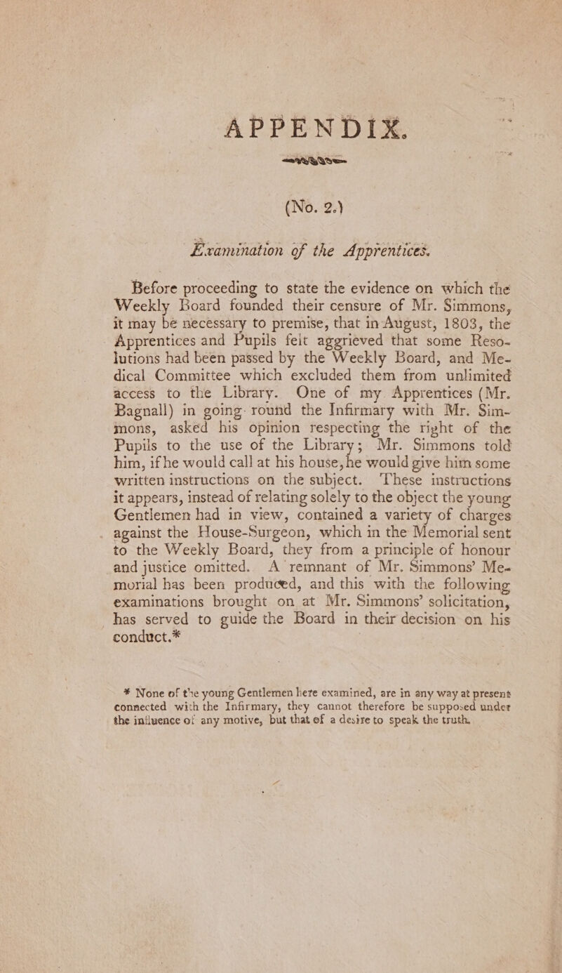 Gre (No. 2.) Examination of the Apprentices. Before proceeding to state the evidence on which the Weekly Board founded their censure of Mr. Simmons, it may bé necessary to premise, that in August, 1803, the _ Apprentices and Pupils feit aggrieved that some Reso- lutions had been passed by the Weekly Board, and Me- dical Committee which excluded them from unlimited access to the Library. One of my Apprentices (Mr. Bagnall) in going round the Infirmary with Mr. Sim- mons, asked his opinion respecting the right of the Pupils to the use of the Library; Mr. Simmons told him, if he would call at his house, he would give him some written instructions on the subject. ‘These instructions it appears, instead of relating solely to the object the young Gentlemen had in view, contained a variety of charges against the House-Surgeon, which in the Memorial sent to the Weekly Board, they from a principle of honour and justice omitted. A remnant of Mr. Simmons’ Me- morial has been produced, and this with the following examinations brought on at Mr. Simmons’ solicitation, _has served to guide the Board in their decision on his conduct.* * None of the young Gentlemen here examined, are in any way at present connected with the Infirmary, they cannot therefore be supposed under the influence of any motive, but that of a desire to speak the truth,