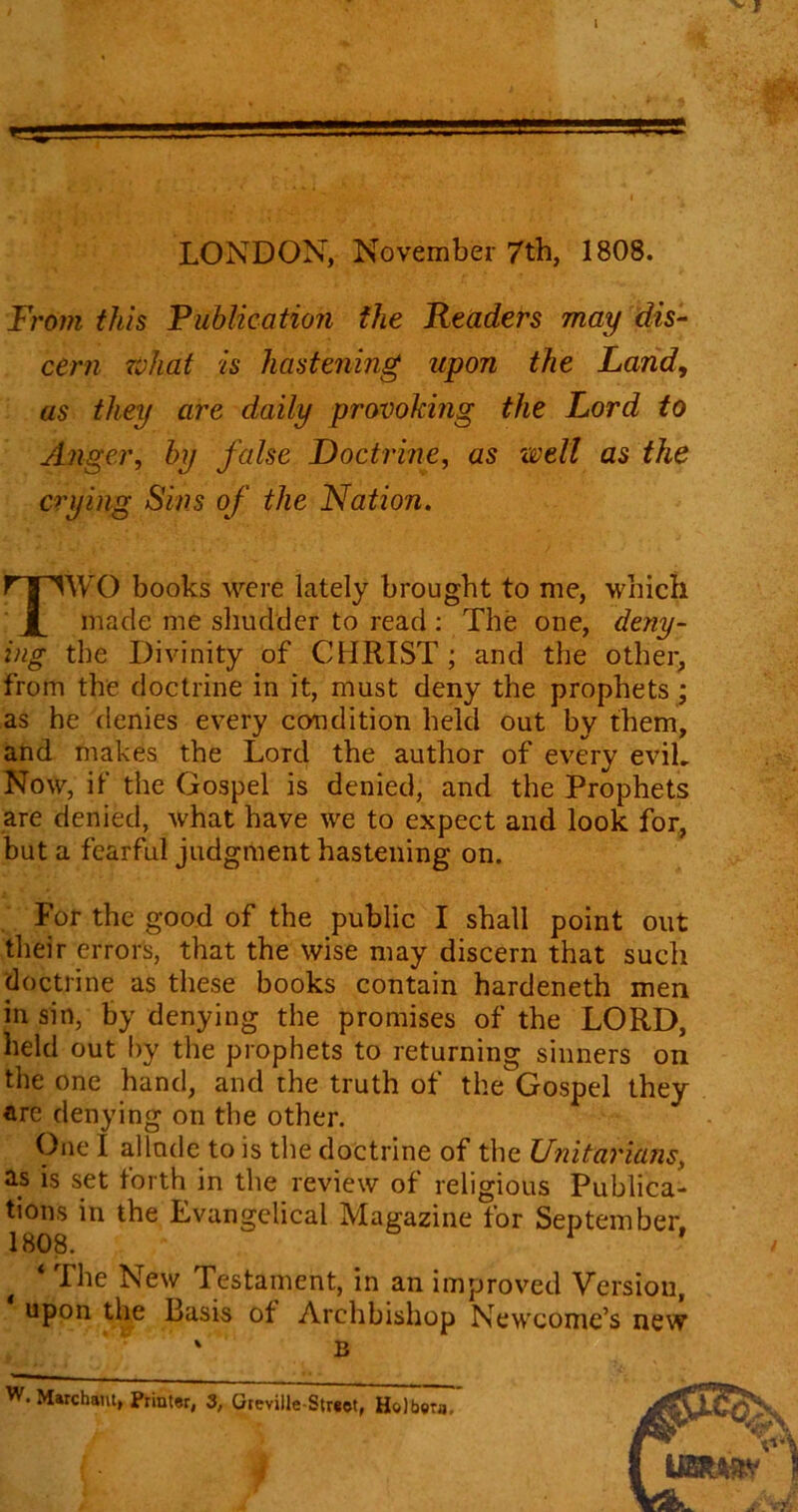 LONDON, November 7th, 1808. From this Fublication the Readers may dis- cern what is hastening upon the Land, as they are daily provoking the Lord to Anger, by false Doctrine, as well as the crying Sins of the Nation. TWO books were lately brought to me, which made me shudder to read : The one, deny- ing the Divinity of CHRIST; and the other, from the doctrine in it, must deny the prophets ; as he denies every condition held out by them, and makes the Lord the author of every evil. Now, if the Gospel is denied, and the Prophets are denied, what have we to expect and look for, but a fearful judgment hastening on. For the good of the public I shall point out their errors, that the wise may discern that such doctrine as these books contain hardeneth men in sin, by denying the promises of the LORD, held out by the prophets to returning sinners on the one hand, and the truth of the Gospel they are denying on the other. One I allude to is the doctrine of the Unitarians, as is set forth in the review of religious Publica- tions in the Evangelical Magazine for September. 1808. 1 1 * The New Testament, in an improved Version, upon the Basis ot Archbishop Newcome’s new ' B W. Marchant, Print«r, 3, Greville-Street, Holbein. {• 4