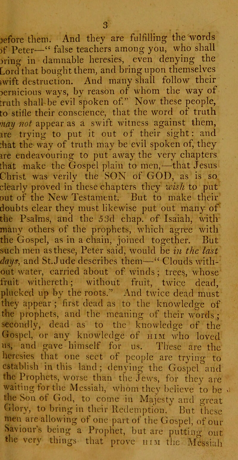 jefore them. And they are fulfilling the words )f Peter—“ false teachers among you, who shall jiing in damnable heresies, even denying the Lord that bought them, and bring upon themselves swift destruction. And many shall follow their pernicious ways, by reason of whom the way of truth shall be evil spoken of.” Now these people, to stifle their conscience, that the word of truth may not appear as a swift witness against them, are trying to put it out of their sight: and that the way of truth may be evil spoken of, they are endeavouring to put away the very chapters that make the Gospel plain to men,—that Jesus Christ was verily the SON of GOD, as is so clearly proved in these chapters they wish to put out of the New Testament. But to make their doubts clear they must likewise put out many of the Psalms, and the 53d chap, of Isaiah, with many others of the prophets, which agree with the Gospel, as in a chain, joined together. But such men as these, Peter said, would be in the last days, and St.Jude describes them—“ Clouds with- out water, carried about of winds; trees, whose fruit withereth; without fruit, twice dead, plucked up by the roots.” And twice dead must they appear ; first dead as to the knowledge of the prophets, and the meaning of their words; secondly, dead as to the knowledge of the Gospel, or any knowledge of him who loved us, and gave himself for us. These are the heresies that one sect of people are trying to establish in this land; denying the Gospel and the Prophets, worse than the Jews, for they are waiting for the Messiah, whom they believe to be » the Son ot God, to come in Majesty and great Glory, to bring in their Redemption. But these men are allowing of one part of the Gospel, of our Saviour’s being a Prophet, but are putting out the very things that prove him the Messiah