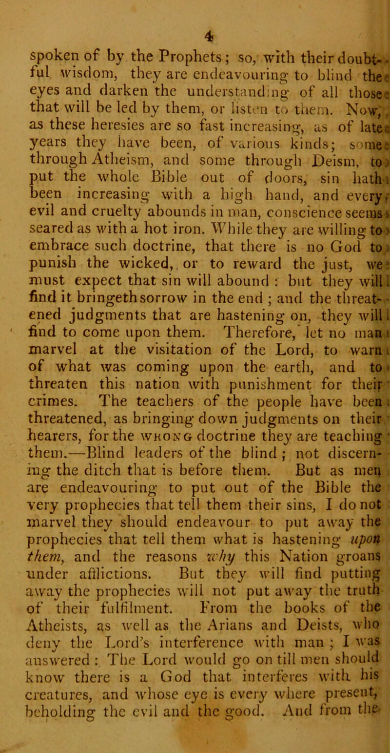 spoken of by the Prophets; so, with their doubt- ful wisdom, they are endeavouring to blind thee eyes and darken the understanding* of all those.- that will be led by them, or listen to them. Now, as these heresies are so fast increasing*, as of latec years they have been, of various kinds; some- through Atheism, and some through Deism, to. put the whole Bible out of doors, sin hath i been increasing* with a high hand, and every- evil and cruelty abounds in man, conscience seems i> seared as with a hot iron. While they are willing to embrace such doctrine, that there is no God to punish the wicked, or to reward the just, we- must expect that sin will abound : but they will I find it bringethsorrow in the end ; and the threat- ened judgments that are hastening on, they will. ■ find to come upon them. Therefore, let no man i marvel at the visitation of the Lord, to warn . of what was coming upon the earth, and to threaten this nation with punishment for their crimes. The teachers of the people have been threatened, as bringing down judgments on their hearers, for the wrong doctrine they are teaching * them.—Blind leaders of the blind ; not discern- ing the ditch that is before them. But as men are endeavouring to put out of the Bible the very prophecies that tell them their sins, I do not marvel they should endeavour to put away the prophecies that tell them what is hastening upon them, and the reasons why this Nation groans under afflictions. But they will find putting away the prophecies will not put away the truth of their fulfilment. From the books of the Atheists, as well as the Arians and Deists, who deny the Lord’s interference with man ; I was answered : The Lord would go on till men should know there is a God that interferes with his creatures, and whose eye is every where present, beholding the evil and the good. And from the