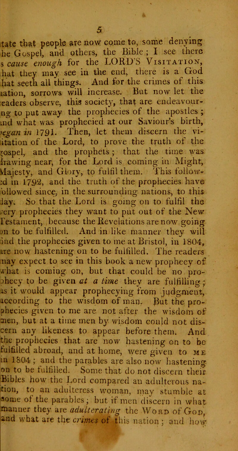 :tate that people are now come to, some denying he Gospel, and others, the Bible ; I see there s cause enough for the LORDS Visitation, hat they may see in the end, there is a God hat seeth all things. And for the crimes of this .lation, sorrows will increase. But now let the eaders observe, this society, that are endeavour- ng to put away the prophecies of the apostles ; md what was prophecied at our Saviour’s birth, Kganin 1791. Then, let them discern the vi- sitation of the Lord, to prove the truth of the gospel, and the prophets; that the time was hawing near, for the Lord is coming in Might, Majesty, and Glory, to fulfil them. This follow- :d in 1792, and the truth of the prophecies have ollowed since, in the surrounding nations, to this Jay. So that the Lord is going on to fulfil the rery prophecies they want to put out of the New restament, because the Revelations are now going m to be fulfilled. And in like manner they will and the prophecies given to me at Bristol, in 1804, ire now hastening on to be fulfilled. The readers nay expect to see in this book a new prophecy of A'hat is comiug on, but that could be no pro- phecy to be given at a time they are fulfilling; is it would appear prophecying from judgment, recording to the wisdom of man. But the pro- phecies given to me are not after the wisdom of aien, but at a time men by wisdom could not dis- cern any likeness to appear before them. And the prophecies that are now hastening on to be fulfilled abroad, and at home, were given to me in 1804 ; and the parables are also now hastening on to be fulfilled. Some that do not discern their Bibles how the Lord compared an adulterous na- tion, to an adulteress woman, may stumble at some of the parables; but if men discern in what manner they are adulterating the Word of God, and what are the crimes of this nation; and how: