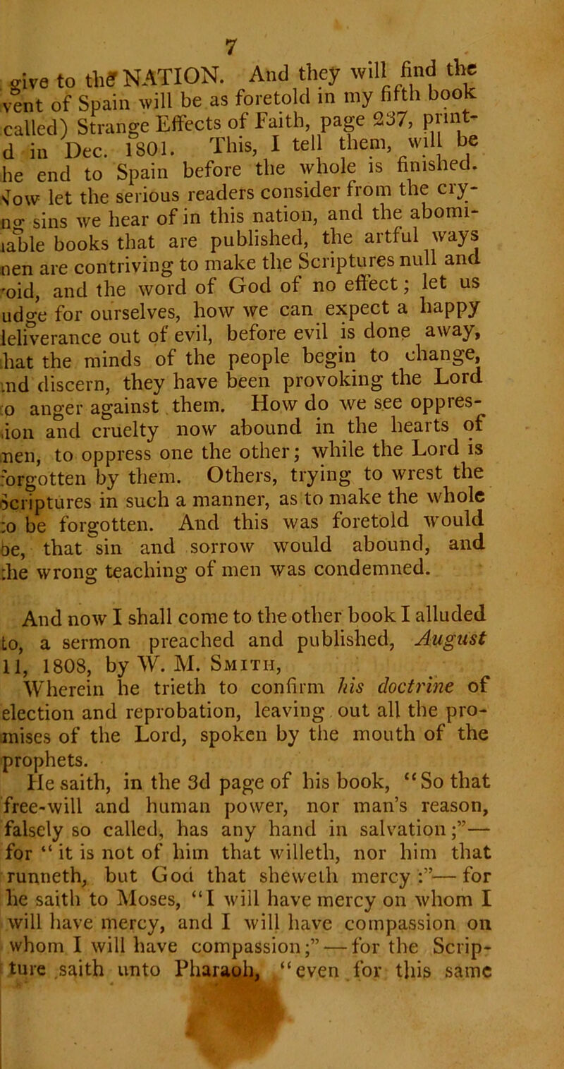 give to til? NATION. And they will find the vent of Spain will be as foretold in my filth book called) Strange Effects of Faith, page 237, print- d in Dec. 1 SOI. This, I tell them, will be he end to Spain before the whole is finished. 'Jow let the serious readers consider from the ciy- Qtr sins we hear of in this nation, and the abomi- iable books that are published, the artful ways nen are contriving to make the Scriptures null and foid, and the word of God of no effect; let us udge for ourselves, how we can expect a happy leliverance out of evil, before evil is done away, that the minds of the people begin to change, md discern, they have been provoking the Lord :o anger against them. How do we see oppies- ,ion and cruelty now abound in the hearts of nen, to oppress one the other; while the Lord is forgotten by them. Others, trying to wrest the Scriptures in such a manner, as to make the whole :o be forgotten. And this was foretold would be, that sin and sorrow would abound, and :he wrong teaching of men was condemned. And now I shall come to the other book I alluded to, a sermon preached and published, August 11, 1808, by W. M. Smith, Wherein he trieth to confirm Ids doctrine of election and reprobation, leaving out all the pro- mises of the Lord, spoken by the mouth of the prophets. He saith, in the 3d page of his book, “So that free-will and human power, nor man’s reason, falsely so called, has any hand in salvation— for “ it is not of him that willeth, nor him that runneth, but God that sheweth mercy :”—for he saith to Moses, “I will have mercy on whom I will have mercy, and I will have compassion oil whom I will have compassion;”'—for the Scrip- ture saith unto Pharaoh, “even for this same