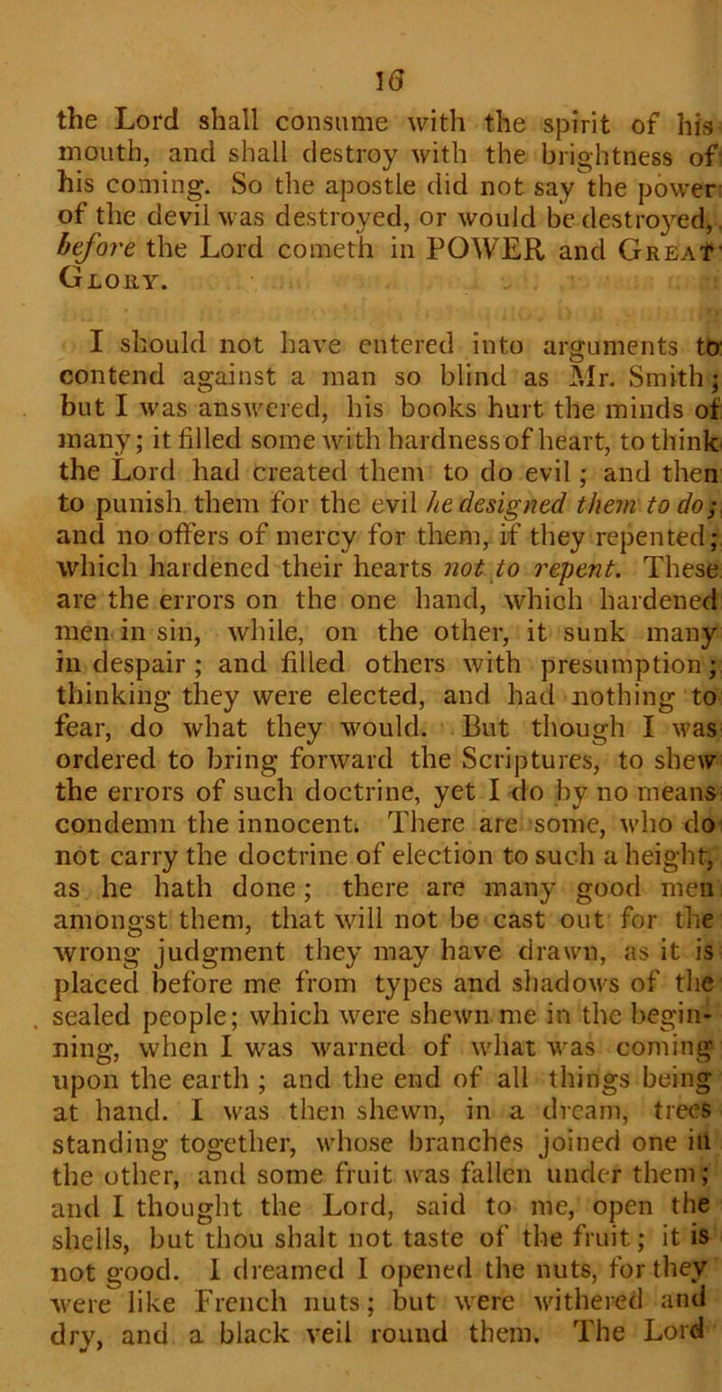 \6 the Lord shall consume with the spirit of his mouth, and shall destroy with the brightness of his coining. So the apostle did not say the power of the devil was destroyed, or would be destined, before the Lord conaeth in POWER and Great■ Glory. I should not have entered into arguments to contend against a man so blind as Mr. Smith; but I was answered, his books hurt the minds of many; it filled some with hardness of heart, to think the Lord had Created them to do evil; and then to punish them for the evil he designed them to do; and no offers of mercy for them, if they repented; which hardened their hearts not to repent. These are the errors on the one hand, which hardened men in sin, while, on the other, it sunk many in despair ; and filled others with presumption; thinking they were elected, and had nothing to fear, do what they would. But though I was ordered to bring forward the Scriptures, to shew the errors of such doctrine, yet I do by no means condemn the innocent. There are some, who do not carry the doctrine of election to such a height, as he hath done; there are many good men amongst them, that will not be cast out for the wrong judgment they may have drawn, as it is placed before me from types and shadows of the sealed people; which were shewn me in the begin- ning, when I was warned of what was coming upon the earth ; and the end of all things being at hand. I was then shewn, in a dream, trees standing together, whose branches joined one in the other, and some fruit was fallen under them; and I thought the Lord, said to me, open the shells, but thou shalt not taste of the fruit; it is not good. 1 dreamed I opened the nuts, for they were like French nuts; but were withered and dry, and a black veil round them. The Lord