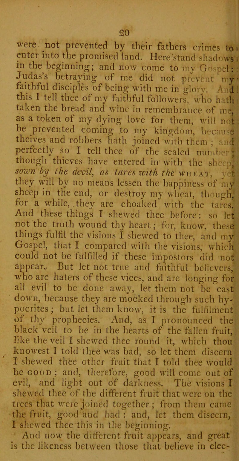 were not prevented by their fathers crimes to enter into the promised land. Here stand shadr ws • in the beginning; and now come to my Gospel : Judas s betraying of me did not prevent mjt' faithful disciples of being with me in glory. And this I tell thee of my faithful followers, who hath taken the bread and wine in remembrance of me: as a token of my dying love for them, will not be prevented coming to my kingdom, because theives and robbers hath joined with them ; r od perfectly so I tell thee of the sealed number!I though thieves have entered im with the sheep, [ sown by the devil, as tares with the wheat, yet they will by no means lessen the happiness of my sheep in the end, or destroy my wheat, though, for a while, they are choaked with the tares. And these things I shewed thee before: so let not the truth wound thy heart; for, know, these things fulfil the visions I shewed to thee, and my Gospel, that I compared with the visions, which could not be fulfilled if these impostors did not appear., But let not true and faithful believers, who are haters of these vices, and are longing for all evil to be done away, let them not be cast down, because they are mocked through such hy- pocrites ; but let them know, it is the fulfilment of thy prophecies. And, as I pronounced the black veil to be in the hearts of the fallen fruit, like the veil I shewed thee round it, which thou knowest I told thee was bad, so let them discern I shewed thee other fruit that I told thee would be good ; and, therefore, good will come out of evil, and light out of darkness. The visions I shewed thee of the different fruit that were on the trees that were joined together; from them came the fruit, good and bad: and, let them discern, I shewed thee this in the beginning;. And now the different, fruit appears, and great is the likeness between those that believe in elec-