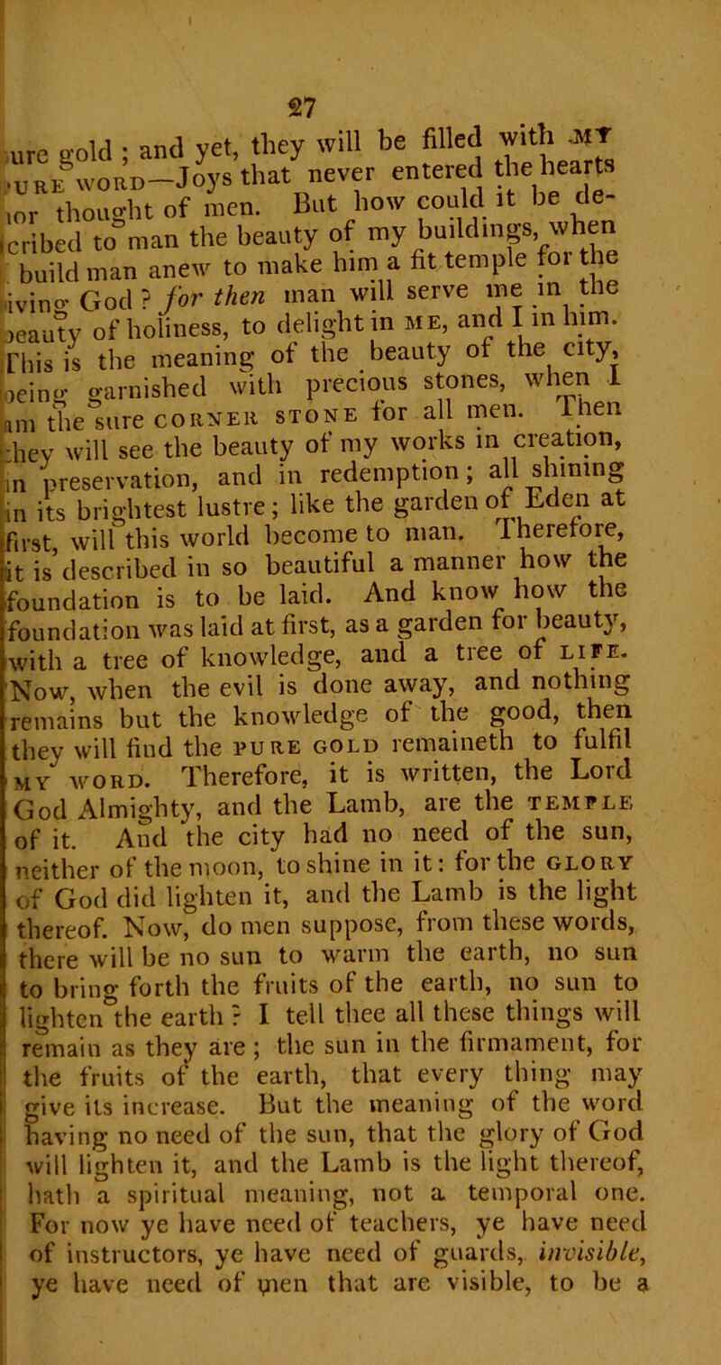 I 27 ure gold ; and yet, they will be filled with MJ •u Rif word—J oys that never entered the hearts ior thought of men. But how could it be de- Icribed to man the beauty of my buildings, when build man anew to make him a fit temple foi the livino* God ? for then man will serve me in the leauty of holiness, to delight m me, and I in him. This is the meaning of the beauty of the city, oeing garnished with precious stones, when 1 am the sure corner stone tor a 1 men. Then hey will see the beauty of my works m crea-tion, n preservation, and in redemption; all sliming in its brightest lustre; like the garden of Eden at first will this world become to man. Therefore, it is’described in so beautiful a manner how the foundation is to be laid. And know how t le foundation was laid at first, as a garden for beauty, with a tree of knowledge, and a tiee of life. Now, when the evil is done away, and nothing remains but the knowledge of the good, then they will find the pure gold remaineth to fulfil my word. Therefore, it is written, the Loid God Almighty, and the Lamb, are the temple of it. And the city had no need of the sun, neither of the moon, to shine in it: for the glory of God did lighten it, and the Lamb is the light thereof. Now, do men suppose, from these words, there will be no sun to warm the earth, no sun to bring forth the fruits of the earth, no sun to lighten the earth ? I tell thee all these things will remain as they are; the sun in the firmament, for the fruits of the earth, that every thing may give its increase. But the meaning of the word having no need of the sun, that the glory of God will lighten it, and the Lamb is the light thereof, hath a spiritual meaning, not a temporal one. For now ye have need of teachers, ye have need of instructors, ye have need of guards, invisible, ye have need of yien that are visible, to be a