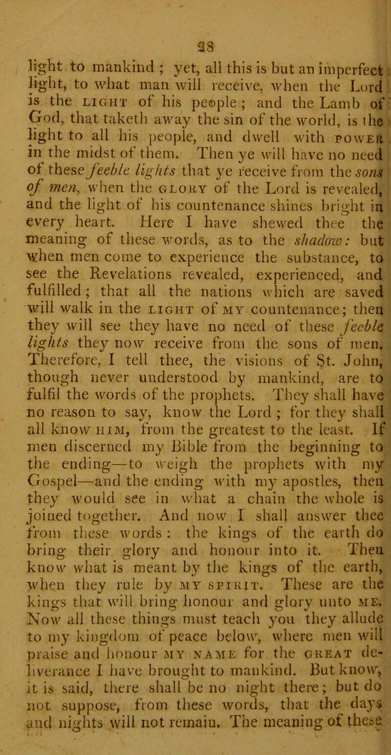 23 light to mankind ; yet, all this is but an imperfect light, to what man will receive, when the Lord is the light of his people ; and the Lamb of God, that taketh aAvay the sin of the world, is the light to all his people, and dwell with power in the midst of them. Then ye will have no need of these feeble lights that ye receive from the sons of men, when the glory of the Lord is revealed, and the light of his countenance shines bright in every heart. Here I have shewed thee the meaning of these words, as to the shcidoiv: but when men come to experience the substance, to see the Revelations revealed, experienced, and fulfilled; that all the nations which are saved will walk in the light of my countenance; then they Avill see they have no need of these feeble lights they now receive from the sons of men. Therefore, I tell thee, the visions of St. John, though never understood by mankind, are to fulfil the Avords of the prophets. They shall have no reason to say, knoAv the Lord ; for they shall all know him, from the greatest to the least. If men discerned my Bible from the beginning to the ending—to Aveigh the prophets Avith my Gospel—and the ending Avith my apostles, then they Avould see in Avhat a chain the Avhole is joined together. And now I shall ansAver thee from these Avords : the kings of the earth do bring their glory and honour into it. Then know Avhat is meant by the kings of the earth, Avhen they rule by my spirit. These are the kings that will bring honour and glory unto me. Now all these things must teach you they allude to my kingdom of peace below, where men Avill praise and honour my name for the great de- liverance I have brought to mankind. But know, it is said, there shall be no night there; but do not suppose, from these Avoids, that the days and nights will not remain, The meaning of these