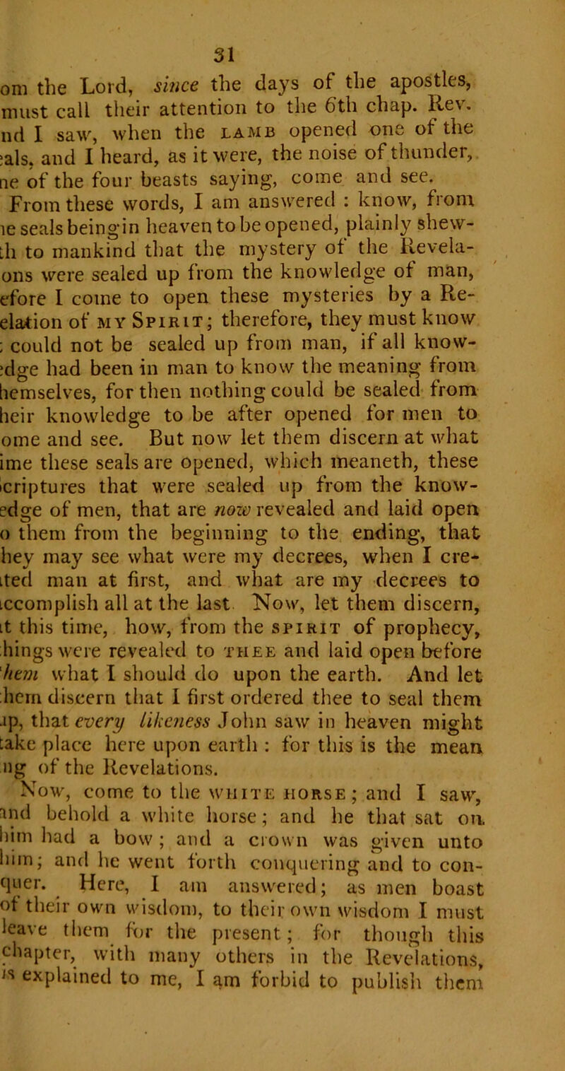 oni the Lord, since the days of the apostles, must call their attention to the bth chap. Rev. nd I saw, when the lamb opened one of the ;als, and I heard, as it were, the noise of thunder, ne of the four beasts saying, come and see. From these words, I am answered : know, from le seals beingin heaven to be opened, plainly shew- th to mankind that the mystery of the Revela- 011s were sealed up from the knowledge of man, efore I come to open these mysteries by a Re- elation of my Spirit; therefore, they must know ; could not be sealed up from man, if all knovv- ;dge had been in man to know the meaning from hemselves, for then nothing could be sealed from heir knowledge to be after opened for men to ome and see. But now let them discern at what ime these seals are opened, which meaneth, these icriptures that were sealed up from the know- edge of men, that are now revealed and laid open o them from the beginning to the ending, that hey may see what were my decrees, when I cre- ited man at first, and what are my decrees to Lccomplish all at the last Now, let them discern, it this time, how, from the spirit of prophecy, kings were revealed to thee and laid open before hem what I should do upon the earth. And let hern discern that I first ordered thee to seal them -ip, that every likeness John saw in heaven might take place here upon earth : for this is the mean ng of the Revelations. Now, come to the white horse; and I saw, md behold a white horse; and he that sat on. him had a bow ; and a crown was given unto him; and he went forth conquering and to con- quer. Here, I am answered; as men boast of their own wisdom, to their own wisdom I must leave them for the present; for though this chapter, with many others in the Revelations, ,s explained to me, I am forbid to publish them