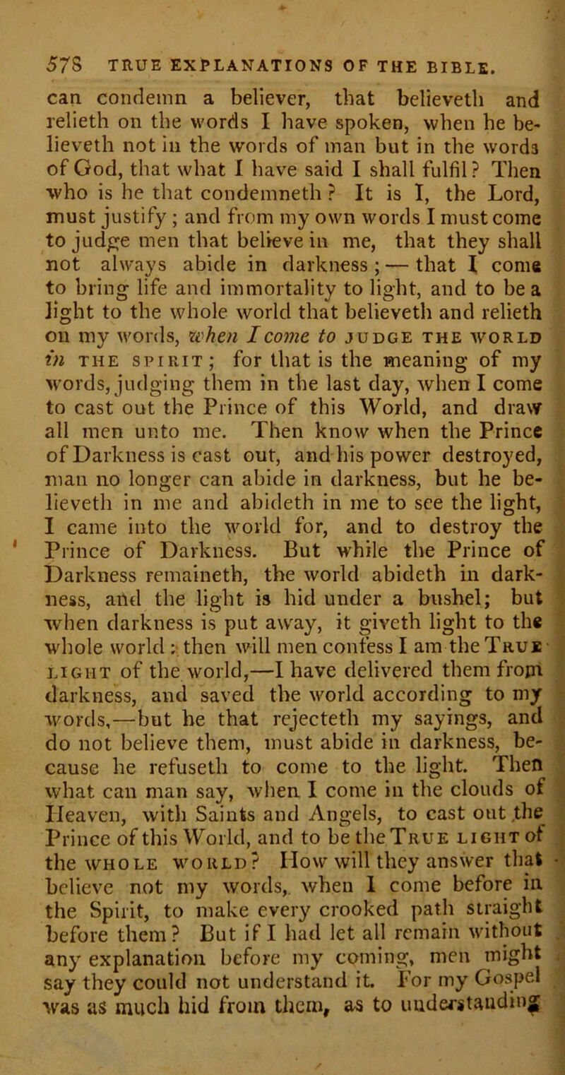 can condemn a believer, that believeth and relieth on the words I have spoken, when be be- lieveth not in the words of man but in the word3 of God, that what I have said I shall fulfil ? Then who is he that condemneth ? It is I, the Lord, must justify ; and from my own words I must come to judge men that believe in me, that they shall not always abide in darkness ; — that I come to bring life and immortality to light, and to be a light to the whole world that believeth and relieth on my words, when I come to judge the world in the spirit; for that is the meaning of my words, judging them in the last day, when I come to cast out the Prince of this World, and draw all men unto me. Then know when the Prince of Darkness is cast out, and his power destroyed, man no longer can abide in darkness, but he be- lieveth in me and abideth in me to see the light, I came into the world for, and to destroy the Prince of Darkness. But while the Prince of Darkness remaineth, the world abideth in dark- ness, and the light is hid under a bushel; but when darkness is put away, it giveth light to the whole world : then will men confess I am the True light of the world,—I have delivered them from darkness, and saved the world according to my words,—but he that rejecteth my sayings, and do not believe them, must abide in darkness, be- cause he refuseth to come to the light. Then what can man say, when I come in the clouds of Heaven, with Saints and Angels, to cast out the Prince of this World, and to be the True light of the whole world? Plow will they answer that - believe not my words,, when I come before in the Spirit, to make every crooked path straight before them? But if I had let all remain without any explanation before my coming, men might say they could not understand it. For my Gospel was as much hid from them, as to understanding