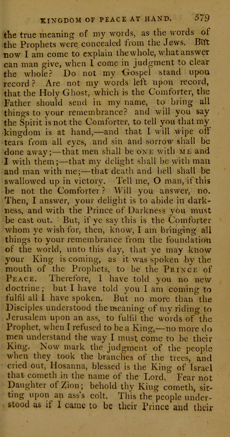 the true meaning of my words, as the words of the Prophets were concealed from the Jews. Btl't now I am come to explain the whole, what answer can man give, when 1 come in judgment to clear the whole? Do not my Gospel stand upon record ? Are not my words left upon record, that the Holy Ghost, which is the Comforter, the Father should send in my name, to bring all things to your remembrance? and will you say the Spirit is not the Comforter, to tell you that my kingdom is at hand,—and that I will wipe otf tears from all eyes, and sin and sorrow shall be done away;—that men shall be one with me and I with them;—that my delight shall be with man and man with me;—that death and hell shall be swallowed up in victory. Tell me, O man, if this be not the Comforter? Will you answer, no. Then, I answer, your delight is to abide ill dark- ness, and with the Prince of Darkness you must be cast out. But, if ye say this is the Comforter whom ye wish for, then, know, I am bringing all things to your remembrance from the foundation of the world, unto this day, that ye may know your King is coming, as it was spoken by the mouth of the Prophets, to be the Prince of Peace. Therefore, I have told you no new doctrine; but I have told you I am coming to fulfil all I have spoken. But no more than the Disciples understood the meaning of my riding to Jerusalem upon an ass, to fulfil the words of the IJrophet, when I refused to be a King,—no more do men understand the way I must come to be their King. Now mark the judgment of the people when they took the branches of the trees, and cried out, Hosanna, blessed is the King of Israel that cometh in the name of the' Tord. Fear not Daughter of Zion; behold thy King cometh, sit- ting upon ap ass’s colt. This the people under- stood as if I came to be their Prince and their