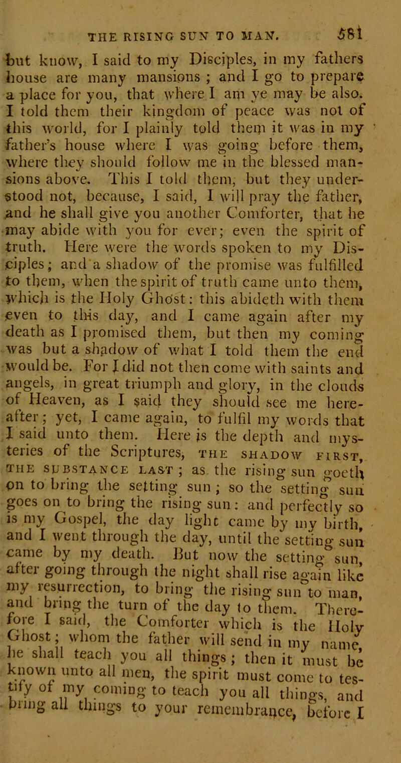 THE RISING SUN TO MAN. $8l but know, I said to my Disciples, in my fathers house are many mansions ; and I go to prepare a place for you, that where I am ye may be also. I told them their kingdom of peace was not of this world, for I plainly told them it was in my father’s house where I was going before them, where they should follow tne in the blessed man- sions above. This I told them, but they under- stood not, because, I said, I will pray the father, and he shall give you another Comforter, that he may abide with you for ever; even the spirit of truth. Here were the words spoken to my Dis- .ciples; and a shadow of the promise was fulfilled to them, when the spirit of truth came unto them, Which is the Holy Ghost: this abideth with them even to this day, and I came again after my death as I promised them, but then my coming was but a shadow of what I told them the end would be. For X did not then come with saints and angels, in great triumph and glory, in the clouds of Heaven, as I said they should see me here- after; yet, I came again, to fulfil my words that I said unto them. Here is the depth and mys- teries of the Scriptures, the shadow first, the substance last; as the rising sun goetli On to bring the setting sun ; so the setting suu goes on to bring the rising sun: and perfectly so is my Gospel, the day light came by my birth, and I went through the day, until the setting sun came by my death. But now the seating sun after going through the night shall rise again like my lesuriection, to bring the rising sun to man and bring the turn of the day to them. There- fore I said, the Comforter which is the Holy Ghost; whom the father will send in my name he shall teach you all things ; then it must be known unto all men, the spirit must come to tes- tify of my coming to teach you all things, and bung all things to your remembrance, before I