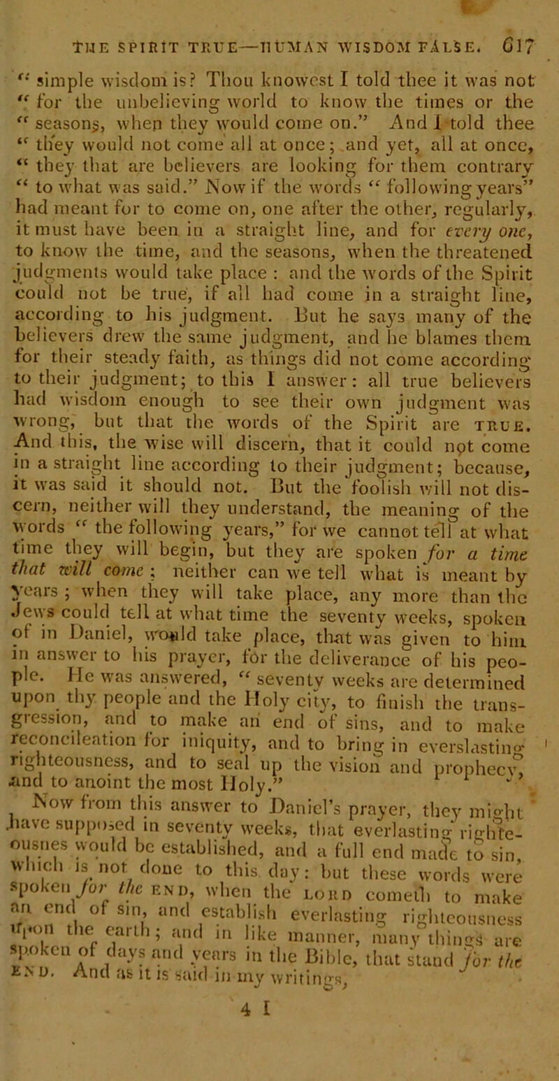 f TlJ E SPIRIT TRUE—TltJMAN WISDOM FALSE. Cl? c: simple wisdom is? Thou knowest I told thee it was not “ for the unbelieving world to know the times or the “ season^, when they would come on.” And I-told thee tf they would not come all at once; and yet, all at once, “ they that are believers are looking for them contrary “ to what was said.” Now if the words “ following years” had meant for to come on, one after the other, regularly, it must have been in a straight line, and for every one, to know the time, and the seasons, when the threatened judgments would take place : and the words of the Spirit could not be true, if all had come in a straight line, according to his judgment. But he says many of the believers drew the same judgment, and he blames them, for their steady faith, as things did not come according to their judgment; to this I answer: all true believers had wisdom enough to see their own judgment was wrong, but that the words of the Spirit are true. And this, the wise will discern, that it could npt come in a straight line according to their judgment; because, it was said it should not. But the foolish will not dis- cern, neither will they understand, the meaning of the words “ the following years,” for we cannot tell at what time they will begin, but they are spoken for a time that will come ; neither can we tell what is meant by years ; when they will take place, any more than the Jews could tell at what time the seventy weeks, spoken ot in Daniel, would take place, that was given to him in ansvci to his prayer, for the deliverance of his peo- ple. He was answered, “ seventy weeks are determined upon thy people and the Holy city, to finish the trans- gression, and to make an end of sins, and to make reconeileation lor iniquity, and to bring in eyerslastiim righteousness, and to seal up the vision and prophecy* and to anoint the most Holy.” ‘ ’ Now from this answer to Daniel’s prayer, they mmht * have supposed in seventy weeks, that everlasting righte- ousnes would be established, and a full end maSo to sin, which is not done to this day: but these words were spoken for the end, when the lord eometh to make an end of sin, and establish everlasting righteousness 1 1'°. t,ie earth; and in like manner, many things are rrf ,CUyS and -vfars in the Bible, that stand for the u. And as it is said in my writings,