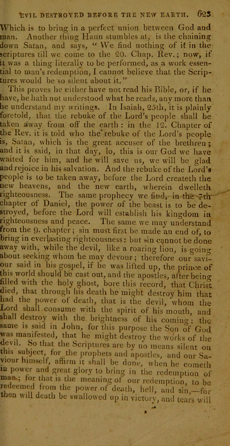 Which is to bring in a perfect union between God and man. Another tiling Hann stumbles at, is the chaining down Satan, and says, “ We find nothing of it in the scriptures till we come to the 20. Chap. Rev.; now, if it was a thing literally to be performed, as a work essen- tial to man’s redemption, I cannot believe that the Scrip- tures would be so silent about it. ” This proves be either have not read his Bible, or, if he have, he hath not understood what he reads, any more than, he understand my writings. In Isaiah, 25th, it is plainly foretold, that the rebuke of the Lord’s people shall be taken away from off the earth : in the 12. Chapter of die Rev. it is told who the'rebuke of the Lord’s people is, Satan, which is the great accuser of the brethren; and it is said, in that day, lo, this is our God we have waited for him, and he will save us, we will be glad and rejoice in his salvation. And the rebuke of the Lord's people is to be taken away, before the Lord createth the new heavens, and the new earth, wherein dvvelleth righteousness. The same prophecy we find, in the '?tlr chapter of Daniel, the power of the beast is to be de- stroyed, before the Lord will establish his kingdom in righteousness and peace. The same we may understand from the 9. chapter; sin must first be made an end of, to bring in everlasting righteousness: but sin cannot be done away with, while the devil, like a roaring lion, is going about seeking whom he may devour; therefore our savi- our said in his gospel, if he was lifted up, the prince of this world should be cast out, and the apostles, after bein» filled with the holy ghost, bore this record, that Chris® died, that through his death he might destroy him that had the power of death, that is the devil, whom the Lord shall consume with the spirit of his mouth, and shall destroy with the brightness of his coming-: the same is said in John, for this purpose the Son of God was manifested, that he might destroy the works of the dlfvlL bo that llie Scriptures are by no means silent 011 this subject for the prophets and apostles, and our Sa- viour himself, affirm it shall be done, when he cometh in power and great glory to bring in the redemption of mars; tor that is the meaning of our redemption, to be redeemed from the power of death, hell, and sin,—for then will death be swallowed up in victory, and tears will