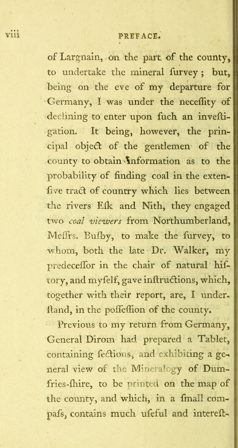 of Largnain, on the part of the county* to undertake the mineral furvey ; but* being on the eve of my departure for Germany* I was under the neceffity of declining to enter upon fuch an invefti- gation. It being, however, the prin- cipal objedt of the gentlemen of the county to obtain information as to the probability of finding coal in the exten- five tract of country which lies between the rivers Elk and Nith, they engaged two coal viewers from Northumberland, Meffirs. Bufby, to make the furvey, to whom, both the late Dr. Walker, my predeceflor in the chair of natural hif- tory, and myfelf, gave inftruftions, which, together with their report, are, I under- Hand, in the poffeflion of the county. Previous to my return from Germany, General Dirom had prepared a Tablet, containing fedtions, and exhibiting a ge- neral view of die Mineralogy of Dum- fries-fhire, to be printed on the map of the county, and which, in a final! com- pafs, contains much ufeful and kite reft-