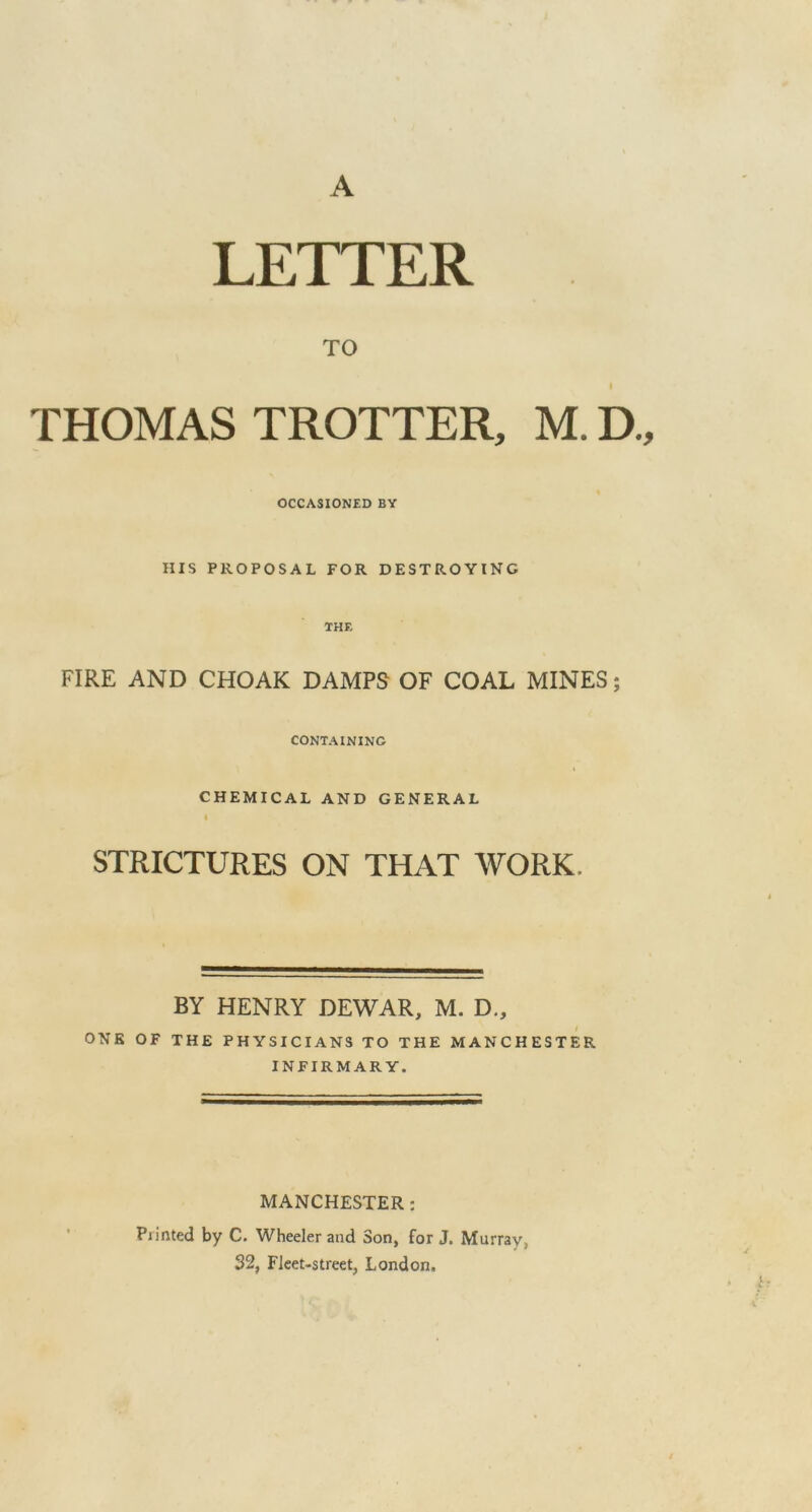 A LETTER TO I THOMAS TROTTER, M. D., OCCASIONED BY HIS PROPOSAL FOR DESTROYING THF. FIRE AND CHOAK DAMPS OF COAL MINES; CONTAINING CHEMICAL AND GENERAL i STRICTURES ON THAT WORK, BY HENRY DEWAR, M. D., ONE OF THE PHYSICIANS TO THE MANCHESTER INFIRMARY. MANCHESTER: Printed by C. Wheeler and Son, for J. Murray, 32, Fleet-street, London.