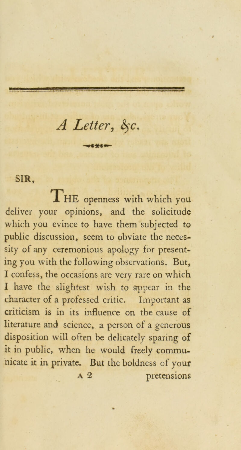 A Letter, &$c. SIR, The openness with which you deliver your opinions, and the solicitude which you evince to have them subjected to public discussion, seem to obviate the neces- sity of any ceremonious apology for present- ing you with the following observations. But, I confess, the occasions are very rare on which I have the slightest wish to appear in the character of a professed critic. Important as criticism is in its influence on the cause of literature and science, a person of a generous disposition will often be delicately sparing of it in public, when he would freely commu- nicate it in private. But the boldness of your a 2 pretensions