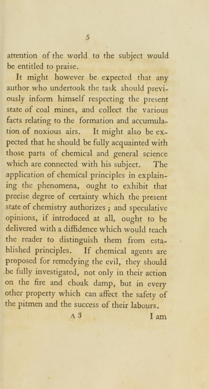 attention of the world to the subject would be entitled to praise. It might however be expected that any author who undertook the task should previ- ously inform himself respecting the present state of coal mines, and collect the various facts relating to the formation and accumula- tion of noxious airs. It might also be ex- pected that he should be fully acquainted with those parts of chemical and general science which are connected with his subject. The application of chemical principles in explain- ing the phenomena, ought to exhibit that precise degree of certainty which the present state of chemistry authorizes ; and speculative opinions, if introduced at all, ought to be delivered with a diffidence which would teach the reader to distinguish them from esta- blished principles. If chemical agents are proposed for remedying the evil, they should be fully investigated, not only in their action on the fire and choak damp, but in every other property which can affect the safety of the pitmen and the success of their labours. a 3 I am