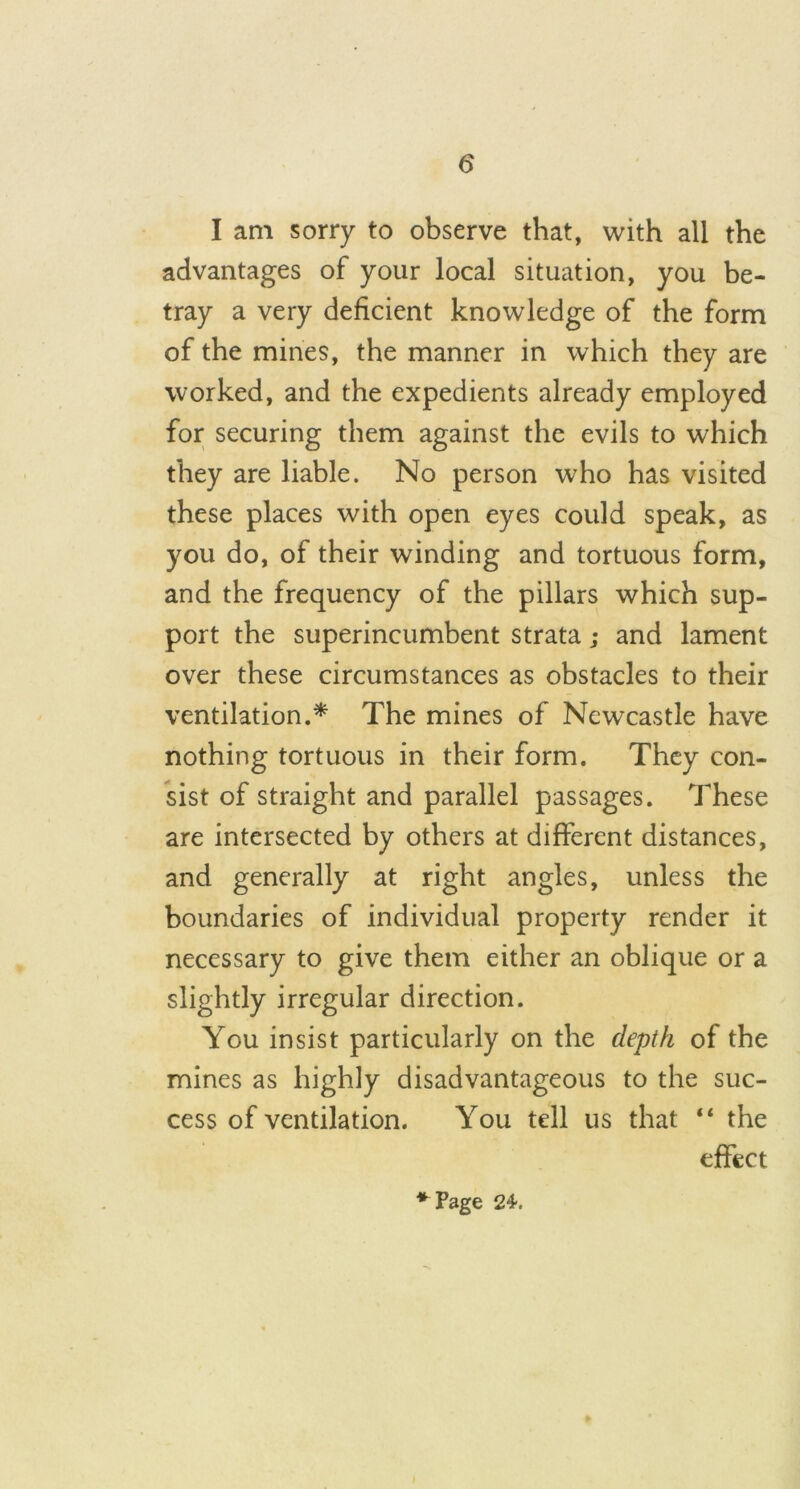 I am sorry to observe that, with all the advantages of your local situation, you be- tray a very deficient knowledge of the form of the mines, the manner in which they are worked, and the expedients already employed for securing them against the evils to which they are liable. No person who has visited these places with open eyes could speak, as you do, of their winding and tortuous form, and the frequency of the pillars which sup- port the superincumbent strata; and lament over these circumstances as obstacles to their ventilation.* The mines of Newcastle have nothing tortuous in their form. They con- sist of straight and parallel passages. These are intersected by others at different distances, and generally at right angles, unless the boundaries of individual property render it necessary to give them either an oblique or a slightly irregular direction. You insist particularly on the depth of the mines as highly disadvantageous to the suc- cess of ventilation. You tell us that “ the effect * Page 24.