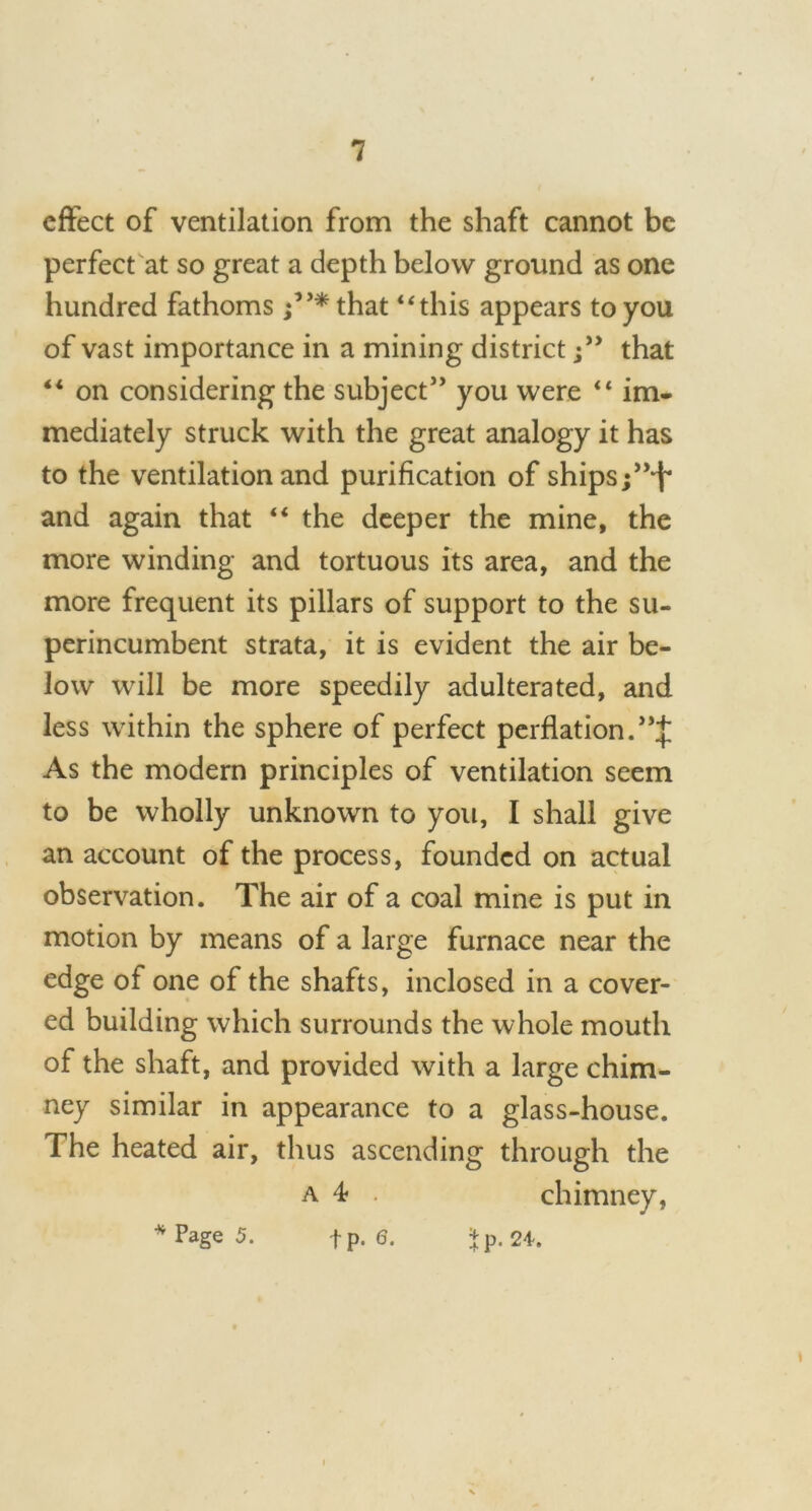 effect of ventilation from the shaft cannot be perfect at so great a depth below ground as one hundred fathoms ;,J*that “this appears to you of vast importance in a mining districtthat “ on considering the subject” you were “ im- mediately struck with the great analogy it has to the ventilation and purification of ships;”1!* and again that “ the deeper the mine, the more winding and tortuous its area, and the more frequent its pillars of support to the su- perincumbent strata, it is evident the air be- low will be more speedily adulterated, and less within the sphere of perfect perflation. As the modern principles of ventilation seem to be wholly unknown to you, I shall give an account of the process, founded on actual observation. The air of a coal mine is put in motion by means of a large furnace near the edge of one of the shafts, inclosed in a cover- ed building which surrounds the whole mouth of the shaft, and provided with a large chim- ney similar in appearance to a glass-house. The heated air, thus ascending through the a 4- . chimney, Page 5. fp. 6. Jp. 24-. i