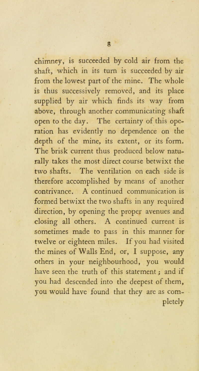 chimney, is succeeded by cold air from the shaft, which in its turn is succeeded by air from the lowest part of the mine. The whole is thus successively removed, and its place supplied by air which finds its way from above, through another communicating shaft open to the day. The certainty of this ope- ration has evidently no dependence on the depth of the mine, its extent, or its form. The brisk current thus produced below natu- rally takes the most direct course betwixt the two shafts. The ventilation on each side is therefore accomplished by means of another contrivance. A continued communication is formed betwixt the two shafts in any required direction, by opening the proper avenues and closing all others. A continued current is sometimes made to pass in this manner for twelve or eighteen miles. If you had visited the mines of Walls End, or, I suppose, any others in your neighbourhood, you would have seen the truth of this statement; and if you had descended into the deepest of them, you would have found that they are as com- pletely