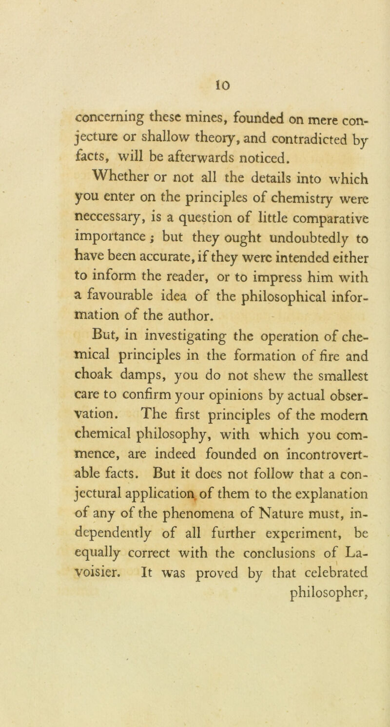 concerning these mines, founded on mere con- jecture or shallow theory, and contradicted by facts, will be afterwards noticed. Whether or not all the details into which you enter on the principles of chemistry were neccessary, is a question of little comparative importance; but they ought undoubtedly to have been accurate, if they were intended either to inform the reader, or to impress him with a favourable idea of the philosophical infor- mation of the author. But, in investigating the operation of che- mical principles in the formation of fire and choak damps, you do not shew the smallest care to confirm your opinions by actual obser- vation. The first principles of the modern chemical philosophy, with which you com- mence, are indeed founded on incontrovert- able facts. But it does not follow that a con- jectural application of them to the explanation of any of the phenomena of Nature must, in- dependently of all further experiment, be equally correct with the conclusions of La- J I voisier. It was proved by that celebrated philosopher,