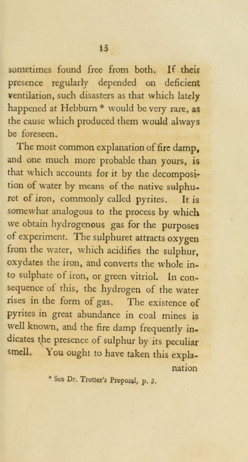 sometimes found free from both. If their presence regularly depended on deficient ventilation, such disasters as that which lately happened at Hebburn * would be very rare, as the cause which produced them would always be foreseen. The most common explanation of fire damp, and one much more probable than yours, is that which accounts for it by the decomposi- tion of water by means of the native sulphu- ret of iron, commonly called pyrites. It is somewhat analogous to the process by which we obtain hydrogenous gas for the purposes of experiment. The sulphuret attracts oxygen from the water, which acidifies the sulphur, oxydates the iron, and converts the whole in- to sulphate of iron, or green vitriol. In con- sequence of this, the hydrogen of the water rises in the form of gas, The existence of pyrites in great abundance in coal mines is well known, and the fire damp frequently in- dicates the presence of sulphur by its peculiar smelh You ought to have taken this expla- nation * See Dr. Trotter’s Proposal, p. 5.