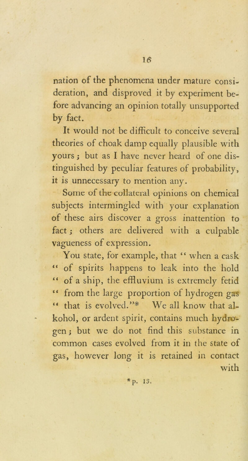 nation of the phenomena under mature consi- deration, and disproved it by experiment be- fore advancing an opinion totally unsupported by fact. It would not be difficult to conceive several theories of choak damp equally plausible with yours; but as I have never heard of one dis- tinguished by peculiar features of probability, it is unnecessary to mention any. Some of the collateral opinions on chemical subjects intermingled with your explanation of these airs discover a gross inattention to fact; others are delivered with a culpable vagueness of expression. You state, for example, that “ when a cask “ of spirits happens to leak into the hold “ of a ship, the effluvium is extremely fetid “ from the large proportion of hydrogen gas “ that is evolved.”* We all know that al- kohol, or ardent spirit, contains much hydro- gen ; but we do not find this substance in common cases evolved from it in the state of gas, however long it is retained in contact with