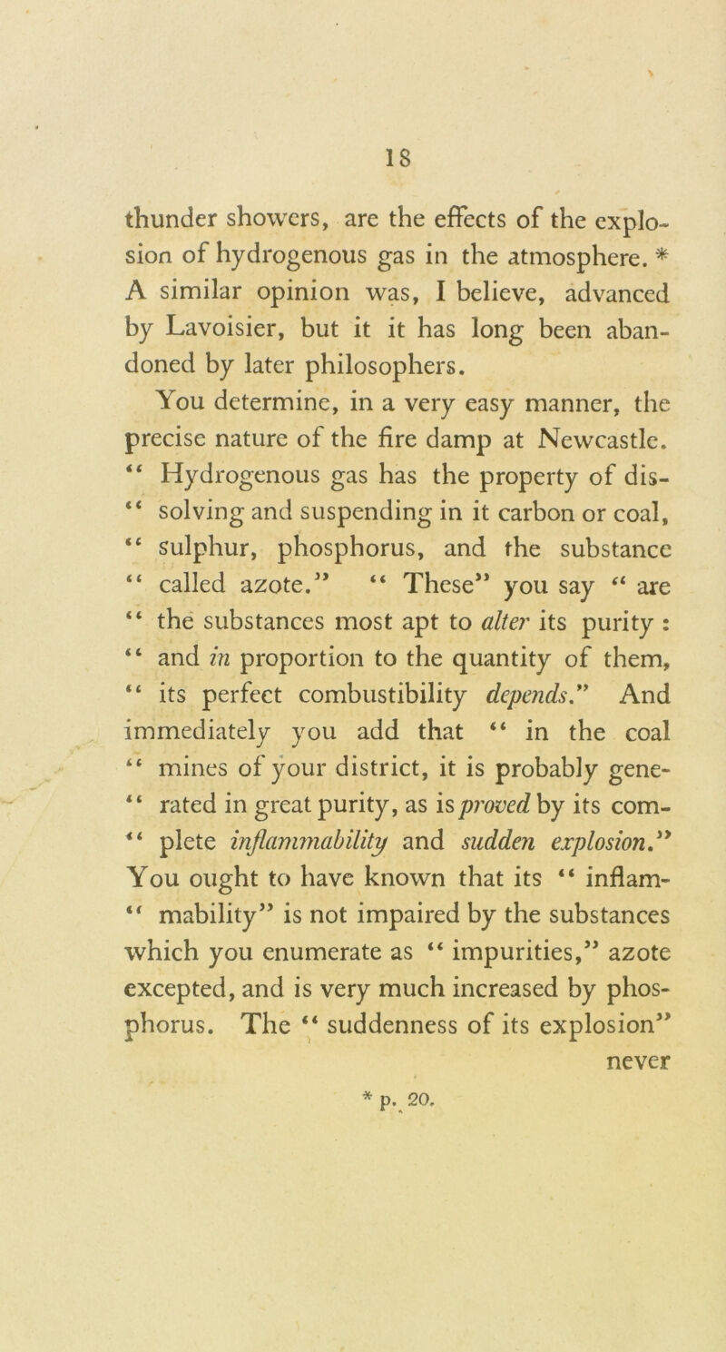 > thunder showers, are the effects of the explo- sion of hydrogenous gas in the atmosphere. * A similar opinion was, I believe, advanced by Lavoisier, but it it has long been aban- doned by later philosophers. You determine, in a very easy manner, the precise nature of the fire damp at Newcastle. “ Hydrogenous gas has the property of dis- “ solving and suspending in it carbon or coal, “ sulphur, phosphorus, and the substance “ called azote.” “ These” you say are “ the substances most apt to alter its purity : “ and in proportion to the quantity of them, “ its perfect combustibility depends ” And immediately you add that “ in the coal “ mines of your district, it is probably gene- “ rated in great purity, as is proved by its com- “ plete inflammability and sudden explosion You ought to have known that its “ inflam- “ mability” is not impaired by the substances which you enumerate as “ impurities,” azote excepted, and is very much increased by phos- phorus. The “ suddenness of its explosion” never * *