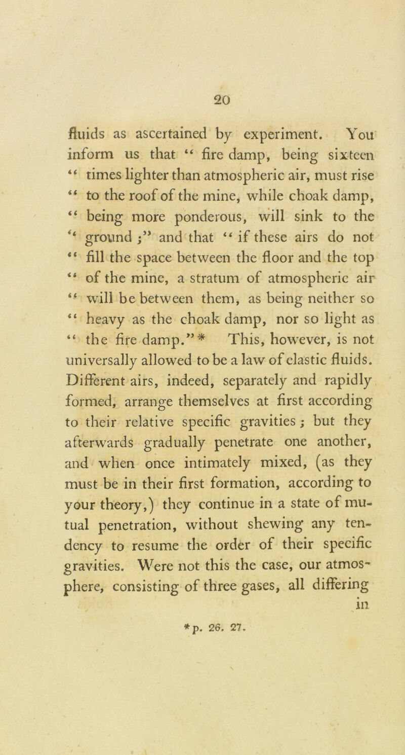 fluids as ascertained by experiment. You inform us that “ fire damp, being sixteen “ times lighter than atmospheric air, must rise “ to the roof of the mine, while choak damp, “ being more ponderous, will sink to the ground and that “ if these airs do not “ fill the space between the floor and the top “ of the mine, a stratum of atmospheric air “ will be between them, as being neither so heavy as the choak damp, nor so light as “ the fire damp.”* This, however, is not universally allowed to be a law of clastic fluids. Different airs, indeed, separately and rapidly formed, arrange themselves at first according to their relative specific gravities; but they afterwards gradually penetrate one another, and when once intimately mixed, (as they must be in their first formation, according to your theory,) they continue in a state of mu- tual penetration, without shewing any ten- dency to resume the order of their specific gravities. Were not this the case, our atmos- phere, consisting of three gases, all differing \