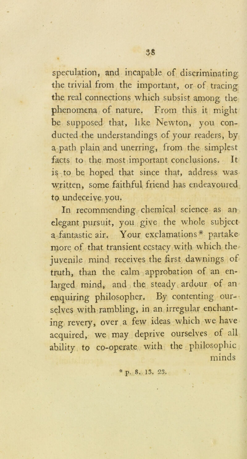 speculation, and incapable of discriminating the trivial from the important, or of tracing the real connections which subsist among the phenomena of nature. From this it might be supposed that, like Newton, you con- ducted the understandings of your readers, by a path plain and unerring, from the simplest facts to the most important conclusions. It is to be hoped that since that, address was written, some faithful friend has endeavoured to undeceive you. In recommending chemical science as an elegant pursuit, you give the whole subject a fantastic air. Your exclamations* partake more of that transient ecstacy with which the juvenile mind receives the first dawnings of truth, than the calm approbation of an en- larged mind, and the steady ardour of an enquiring philosopher. By contenting our- selves with rambling, in an irregular enchant- ing revery, over a few ideas which we have acquired, we may deprive ourselves of all ability to co-operate with the philosophic minds * p. 8. 13. 23.