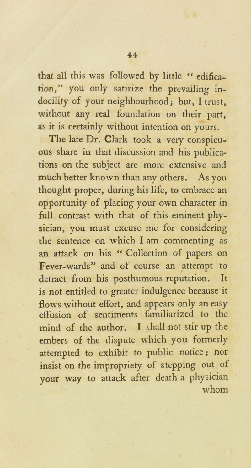 that all this was followed by little “ edifica- tion,^ you only satirize the prevailing in- docility of your neighbourhood; but, I trust, without any real foundation on their part, as it is certainly without intention on yours. The late Dr. Clark took a very conspicu- ous share in that discussion and his publica- tions on the subject are more extensive and much better known than any others. As you thought proper, during his life, to embrace an opportunity of placing your own character in full contrast with that of this eminent phy- sician, you must excuse me for considering the sentence on which I am commenting as an attack on his “ Collection of papers on Fever-wards” and of course an attempt to detract from his posthumous reputation. It is not entitled to greater indulgence because it flows without effort, and appears only an easy effusion of sentiments familiarized to the mind of the author. I shall not stir up the embers of the dispute which you formerly attempted to exhibit to public notice; nor insist on the impropriety of stepping out of your way to attack after death a physician whom